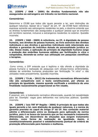 !∀#∃∀%& (&)∗%∀%+,∀&)−. /0 123
4#&56 789∀− (−#&.∀)− 0 4#&5: ;∀,−#9& <−.∃
4#&5: 789∀− (−#&.∀)− !!!∀#∃%&∋%#()∋∗+,∗−&∃+∃∀∗+.∀/& &% #∃ %&
21. (CESPE / OAB - 2009) Os direitos fundamentais não são
assegurados ao estrangeiro em trânsito no território nacional.
Comentários:
Determina a CF/88 que todos são iguais perante a lei, sem distinções de
qualquer natureza. Apesar de o “caput” do art. 5º da CF/88 fazer referência
expressa somente aos estrangeiros residentes no país, a doutrina entende que
os direitos fundamentais são assegurados a qualquer pessoa que se encontre
em território nacional, inclusive a estrangeiros residentes no exterior. Questão
incorreta.
22. (CESPE / OAB - 2009) A referência, na CF, à dignidade da pessoa
humana, aos direitos da pessoa humana, ao livre exercício dos direitos
individuais e aos direitos e garantias individuais está relacionada aos
direitos e garantias do indivíduo dotado de personalidade jurídica ou
não. Desse modo, a aplicação do princípio da dignidade humana exige
a proteção dos embriões humanos obtidos por fertilização in vitro e
congelados, devendo-se evitar sua utilização em pesquisas científicas
e terapias.
Comentários:
Como vimos, o STF entende que é legítima e não ofende a dignidade da
pessoa humana a realização de pesquisas com células-tronco embrionárias,
obtidas de embriões humanos produzidos por fertilização “in vitro” e não
utilizados neste procedimento. Questão incorreta.
23. (CESPE / TJ-AL - 2012) Os tratamentos normativos diferenciados
não são compatíveis com o texto constitucional, por ofensa ao
princípio da igualdade, mesmo quando verificada a existência de uma
finalidade razoavelmente proporcional ao fim visado.
Comentários:
É possível, sim, o tratamento normativo diferenciado, quando há razoabilidade
para tal. Exemplo: vagas para deficientes nos concursos públicos. Questão
incorreta.
24. (CESPE / Juiz TRT 8ª Região - 2006) O princípio de que todos são
iguais perante a lei, sem distinção de qualquer natureza, é a norma de
garantia prevista no caput do artigo 5° da CF. Seu conteúdo material
admite a diferenciação entre os desiguais para aplicação da norma
jurídica, pois é na busca da isonomia que se faz necessário tratamento
diferenciado, em decorrência de situações que exigem tratamento
distinto, como forma de realização da igualdade. Assim, é
constitucionalmente possível o estabelecimento pontual de critério de
promoção diferenciada para homens e mulheres.
 