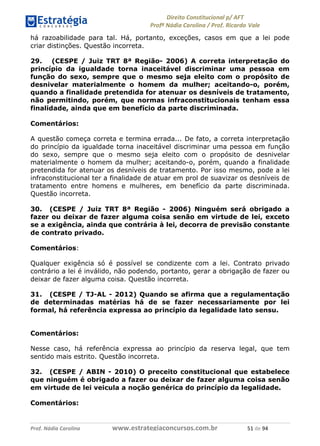 !∀#∃∀%& (&)∗%∀%+,∀&)−. /0 123
4#&56 789∀− (−#&.∀)− 0 4#&5: ;∀,−#9& <−.∃
4#&5: 789∀− (−#&.∀)− !!!∀#∃%&∋%#()∋∗+,∗−&∃+∃∀∗+.∀/& )∀ #∃ %&
há razoabilidade para tal. Há, portanto, exceções, casos em que a lei pode
criar distinções. Questão incorreta.
29. (CESPE / Juiz TRT 8ª Região- 2006) A correta interpretação do
princípio da igualdade torna inaceitável discriminar uma pessoa em
função do sexo, sempre que o mesmo seja eleito com o propósito de
desnivelar materialmente o homem da mulher; aceitando-o, porém,
quando a finalidade pretendida for atenuar os desníveis de tratamento,
não permitindo, porém, que normas infraconstitucionais tenham essa
finalidade, ainda que em benefício da parte discriminada.
Comentários:
A questão começa correta e termina errada... De fato, a correta interpretação
do princípio da igualdade torna inaceitável discriminar uma pessoa em função
do sexo, sempre que o mesmo seja eleito com o propósito de desnivelar
materialmente o homem da mulher; aceitando-o, porém, quando a finalidade
pretendida for atenuar os desníveis de tratamento. Por isso mesmo, pode a lei
infraconstitucional ter a finalidade de atuar em prol de suavizar os desníveis de
tratamento entre homens e mulheres, em benefício da parte discriminada.
Questão incorreta.
30. (CESPE / Juiz TRT 8ª Região - 2006) Ninguém será obrigado a
fazer ou deixar de fazer alguma coisa senão em virtude de lei, exceto
se a exigência, ainda que contrária à lei, decorra de previsão constante
de contrato privado.
Comentários:
Qualquer exigência só é possível se condizente com a lei. Contrato privado
contrário a lei é inválido, não podendo, portanto, gerar a obrigação de fazer ou
deixar de fazer alguma coisa. Questão incorreta.
31. (CESPE / TJ-AL - 2012) Quando se afirma que a regulamentação
de determinadas matérias há de se fazer necessariamente por lei
formal, há referência expressa ao princípio da legalidade lato sensu.
Comentários:
Nesse caso, há referência expressa ao princípio da reserva legal, que tem
sentido mais estrito. Questão incorreta.
32. (CESPE / ABIN - 2010) O preceito constitucional que estabelece
que ninguém é obrigado a fazer ou deixar de fazer alguma coisa senão
em virtude de lei veicula a noção genérica do princípio da legalidade.
Comentários:
 