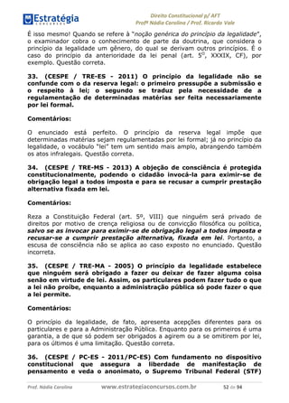 !∀#∃∀%& (&)∗%∀%+,∀&)−. /0 123
4#&56 789∀− (−#&.∀)− 0 4#&5: ;∀,−#9& <−.∃
4#&5: 789∀− (−#&.∀)− !!!∀#∃%&∋%#()∋∗+,∗−&∃+∃∀∗+.∀/& )∋ #∃ %&
É isso mesmo! Quando se refere à “noção genérica do princípio da legalidade”,
o examinador cobra o conhecimento de parte da doutrina, que considera o
princípio da legalidade um gênero, do qual se derivam outros princípios. É o
caso do princípio da anterioridade da lei penal (art. 5O
, XXXIX, CF), por
exemplo. Questão correta.
33. (CESPE / TRE-ES - 2011) O princípio da legalidade não se
confunde com o da reserva legal: o primeiro pressupõe a submissão e
o respeito à lei; o segundo se traduz pela necessidade de a
regulamentação de determinadas matérias ser feita necessariamente
por lei formal.
Comentários:
O enunciado está perfeito. O princípio da reserva legal impõe que
determinadas matérias sejam regulamentadas por lei formal; já no princípio da
legalidade, o vocábulo “lei” tem um sentido mais amplo, abrangendo também
os atos infralegais. Questão correta.
34. (CESPE / TRE-MS - 2013) A objeção de consciência é protegida
constitucionalmente, podendo o cidadão invocá-la para eximir-se de
obrigação legal a todos imposta e para se recusar a cumprir prestação
alternativa fixada em lei.
Comentários:
Reza a Constituição Federal (art. 5º, VIII) que ninguém será privado de
direitos por motivo de crença religiosa ou de convicção filosófica ou política,
salvo se as invocar para eximir-se de obrigação legal a todos imposta e
recusar-se a cumprir prestação alternativa, fixada em lei. Portanto, a
escusa de consciência não se aplica ao caso exposto no enunciado. Questão
incorreta.
35. (CESPE / TRE-MA - 2005) O princípio da legalidade estabelece
que ninguém será obrigado a fazer ou deixar de fazer alguma coisa
senão em virtude de lei. Assim, os particulares podem fazer tudo o que
a lei não proíbe, enquanto a administração pública só pode fazer o que
a lei permite.
Comentários:
O princípio da legalidade, de fato, apresenta acepções diferentes para os
particulares e para a Administração Pública. Enquanto para os primeiros é uma
garantia, a de que só podem ser obrigados a agirem ou a se omitirem por lei,
para os últimos é uma limitação. Questão correta.
36. (CESPE / PC-ES - 2011/PC-ES) Com fundamento no dispositivo
constitucional que assegura a liberdade de manifestação de
pensamento e veda o anonimato, o Supremo Tribunal Federal (STF)
 