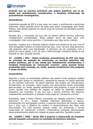 !∀#∃∀%& (&)∗%∀%+,∀&)−. /0 123
4#&56 789∀− (−#&.∀)− 0 4#&5: ;∀,−#9& <−.∃
4#&5: 789∀− (−#&.∀)− !!!∀#∃%&∋%#()∋∗+,∗−&∃+∃∀∗+.∀/& )( #∃ %&
entende que os escritos anônimos não podem justificar, por si só,
desde que isoladamente considerados, a imediata instauração de
procedimento investigatório.
Comentários:
Importante posição do STF é a que veda, em regra, o acolhimento a denúncias
anônimas. Essas poderão servir de base para gerar investigação pelo Poder
Público, mas jamais poderão ser causa única de exercício de atividade punitiva
pelo Estado.
Perceba que o enunciado diz que não se podem adotar escritos anônimos
"isoladamente considerados". Estes podem servir de base para uma
investigação, mas nunca sozinhos. É necessário que haja outros indícios.
Exemplo: imagine que a Receita Federal receba uma denúncia de que uma PJ
está sonegando tributos (o concorrente faz isso...rsrs). Só com essa denúncia,
não podemos abrir uma fiscalização. A denúncia vai ser analisada, com a
coleta de outros dados, a fim de que a Administração Tributária decida se ela
procede ou não. Questão correta.
37. (CESPE / DPU - 2010) Conforme entendimento do STF com base
no princípio da vedação do anonimato, os escritos apócrifos não
podem justificar, por si sós, desde que isoladamente considerados, a
imediata instauração da “persecutio criminis”, salvo quando forem
produzidos pelo acusado, ou, ainda, quando constituírem eles próprios
o corpo de delito.
Comentários:
Segundo a Corte, as autoridades públicas não podem iniciar qualquer medida
de persecução (penal ou disciplinar), apoiando-se apenas em peças apócrifas
ou em escritos anônimos. As peças apócrifas não podem ser incorporadas,
formalmente, ao processo, salvo quanto tais documentos forem produzidos
pelo acusado, ou, ainda, quando constituírem, eles próprios, o corpo de delito
(como sucede com bilhetes de resgate no delito de extorsão mediante
sequestro, por exemplo). É por isso que o escrito anônimo não autoriza,
isoladamente considerado, a imediata instauração de "persecutio criminis".
Entretanto, pode o Poder Público, provocado por delação anônima ("disque-
denúncia", p. ex.), adotar medidas informais destinadas a apurar,
previamente, em averiguação sumária, a possível ocorrência de ilicitude, desde
que o faça com o objetivo de conferir a verossimilhança dos fatos nela
denunciados. Em caso positivo, poderá, então, ser promovida a formal
instauração da "persecutio criminis", mantendo-se completa desvinculação
desse procedimento estatal em relação às peças apócrifas. Questão correta.
38. (CESPE / INSS - 2010) Não é possível a instauração de inquérito
policial baseado unicamente no conteúdo de denúncia anônima.
 