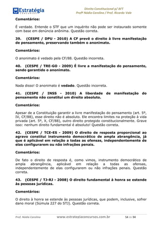 !∀#∃∀%& (&)∗%∀%+,∀&)−. /0 123
4#&56 789∀− (−#&.∀)− 0 4#&5: ;∀,−#9& <−.∃
4#&5: 789∀− (−#&.∀)− !!!∀#∃%&∋%#()∋∗+,∗−&∃+∃∀∗+.∀/& )& #∃ %&
Comentários:
É verdade. Entende o STF que um inquérito não pode ser instaurado somente
com base em denúncia anônima. Questão correta.
39. (CESPE / DPU - 2010) A CF prevê o direito à livre manifestação
de pensamento, preservando também o anonimato.
Comentários:
O anonimato é vedado pela CF/88. Questão incorreta.
40. (CESPE / TRE-GO - 2009) É livre a manifestação do pensamento,
sendo garantido o anonimato.
Comentários:
Nada disso! O anonimato é vedado. Questão incorreta.
41. (CESPE / INSS - 2010) A liberdade de manifestação do
pensamento não constitui um direito absoluto.
Comentários:
Apesar de a Constituição garantir a livre manifestação do pensamento (art. 5º,
IV, CF/88), esse direito não é absoluto. Ele encontra limites na proteção à vida
privada (art. 5º, X, CF/88), outro direito protegido constitucionalmente. Grave
isso: nenhum direito fundamental é absoluto! Questão correta.
42. (CESPE / TCE-ES - 2009) O direito de resposta proporcional ao
agravo constitui instrumento democrático de ampla abrangência, já
que é aplicável em relação a todas as ofensas, independentemente de
elas configurarem ou não infrações penais.
Comentários:
De fato o direito de resposta é, como vimos, instrumento democrático de
ampla abrangência, aplicável em relação a todas as ofensas,
independentemente de elas configurarem ou não infrações penais. Questão
correta.
43. (CESPE / TJ-RJ - 2008) O direito fundamental à honra se estende
às pessoas jurídicas.
Comentários:
O direito à honra se estende às pessoas jurídicas, que podem, inclusive, sofrer
dano moral (Súmula 227 do STJ). Questão correta.
 