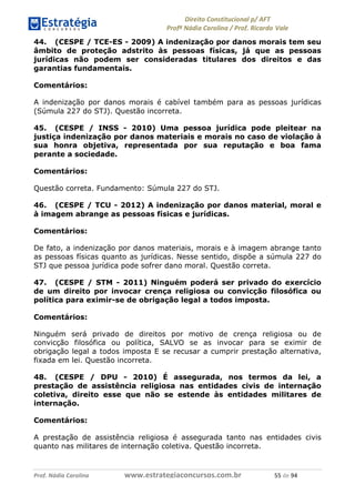 !∀#∃∀%& (&)∗%∀%+,∀&)−. /0 123
4#&56 789∀− (−#&.∀)− 0 4#&5: ;∀,−#9& <−.∃
4#&5: 789∀− (−#&.∀)− !!!∀#∃%&∋%#()∋∗+,∗−&∃+∃∀∗+.∀/& )) #∃ %&
44. (CESPE / TCE-ES - 2009) A indenização por danos morais tem seu
âmbito de proteção adstrito às pessoas físicas, já que as pessoas
jurídicas não podem ser consideradas titulares dos direitos e das
garantias fundamentais.
Comentários:
A indenização por danos morais é cabível também para as pessoas jurídicas
(Súmula 227 do STJ). Questão incorreta.
45. (CESPE / INSS - 2010) Uma pessoa jurídica pode pleitear na
justiça indenização por danos materiais e morais no caso de violação à
sua honra objetiva, representada por sua reputação e boa fama
perante a sociedade.
Comentários:
Questão correta. Fundamento: Súmula 227 do STJ.
46. (CESPE / TCU - 2012) A indenização por danos material, moral e
à imagem abrange as pessoas físicas e jurídicas.
Comentários:
De fato, a indenização por danos materiais, morais e à imagem abrange tanto
as pessoas físicas quanto as jurídicas. Nesse sentido, dispõe a súmula 227 do
STJ que pessoa jurídica pode sofrer dano moral. Questão correta.
47. (CESPE / STM - 2011) Ninguém poderá ser privado do exercício
de um direito por invocar crença religiosa ou convicção filosófica ou
política para eximir-se de obrigação legal a todos imposta.
Comentários:
Ninguém será privado de direitos por motivo de crença religiosa ou de
convicção filosófica ou política, SALVO se as invocar para se eximir de
obrigação legal a todos imposta E se recusar a cumprir prestação alternativa,
fixada em lei. Questão incorreta.
48. (CESPE / DPU - 2010) É assegurada, nos termos da lei, a
prestação de assistência religiosa nas entidades civis de internação
coletiva, direito esse que não se estende às entidades militares de
internação.
Comentários:
A prestação de assistência religiosa é assegurada tanto nas entidades civis
quanto nas militares de internação coletiva. Questão incorreta.
 