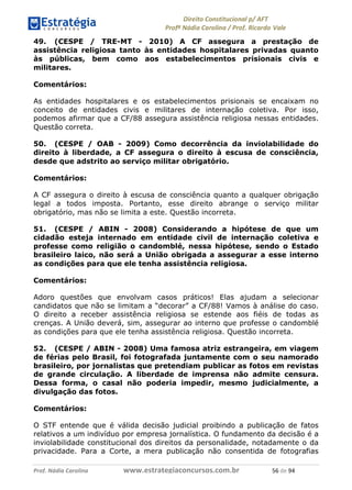 !∀#∃∀%& (&)∗%∀%+,∀&)−. /0 123
4#&56 789∀− (−#&.∀)− 0 4#&5: ;∀,−#9& <−.∃
4#&5: 789∀− (−#&.∀)− !!!∀#∃%&∋%#()∋∗+,∗−&∃+∃∀∗+.∀/& )∗ #∃ %&
49. (CESPE / TRE-MT - 2010) A CF assegura a prestação de
assistência religiosa tanto às entidades hospitalares privadas quanto
às públicas, bem como aos estabelecimentos prisionais civis e
militares.
Comentários:
As entidades hospitalares e os estabelecimentos prisionais se encaixam no
conceito de entidades civis e militares de internação coletiva. Por isso,
podemos afirmar que a CF/88 assegura assistência religiosa nessas entidades.
Questão correta.
50. (CESPE / OAB - 2009) Como decorrência da inviolabilidade do
direito à liberdade, a CF assegura o direito à escusa de consciência,
desde que adstrito ao serviço militar obrigatório.
Comentários:
A CF assegura o direito à escusa de consciência quanto a qualquer obrigação
legal a todos imposta. Portanto, esse direito abrange o serviço militar
obrigatório, mas não se limita a este. Questão incorreta.
51. (CESPE / ABIN - 2008) Considerando a hipótese de que um
cidadão esteja internado em entidade civil de internação coletiva e
professe como religião o candomblé, nessa hipótese, sendo o Estado
brasileiro laico, não será a União obrigada a assegurar a esse interno
as condições para que ele tenha assistência religiosa.
Comentários:
Adoro questões que envolvam casos práticos! Elas ajudam a selecionar
candidatos que não se limitam a “decorar” a CF/88! Vamos à análise do caso.
O direito a receber assistência religiosa se estende aos fiéis de todas as
crenças. A União deverá, sim, assegurar ao interno que professe o candomblé
as condições para que ele tenha assistência religiosa. Questão incorreta.
52. (CESPE / ABIN - 2008) Uma famosa atriz estrangeira, em viagem
de férias pelo Brasil, foi fotografada juntamente com o seu namorado
brasileiro, por jornalistas que pretendiam publicar as fotos em revistas
de grande circulação. A liberdade de imprensa não admite censura.
Dessa forma, o casal não poderia impedir, mesmo judicialmente, a
divulgação das fotos.
Comentários:
O STF entende que é válida decisão judicial proibindo a publicação de fatos
relativos a um indivíduo por empresa jornalística. O fundamento da decisão é a
inviolabilidade constitucional dos direitos da personalidade, notadamente o da
privacidade. Para a Corte, a mera publicação não consentida de fotografias
 