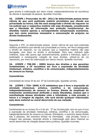 !∀#∃∀%& (&)∗%∀%+,∀&)−. /0 123
4#&56 789∀− (−#&.∀)− 0 4#&5: ;∀,−#9& <−.∃
4#&5: 789∀− (−#&.∀)− !!!∀#∃%&∋%#()∋∗+,∗−&∃+∃∀∗+.∀/& )+ #∃ %&
gera direito à indenização por dano moral, independentemente de ocorrência
de ofensa à reputação da pessoa. Questão incorreta.
53. (CESPE / Procurador AL-ES - 2011) Se determinada pessoa tomar
ciência de que será publicada matéria jornalística que ofenda sua
privacidade ou honra, não lhe será assegurado o direito de requerer na
via judicial que a respectiva matéria não seja divulgada, considerando
que a liberdade de informação tem proteção constitucional. Ao
ofendido restará apenas a correspondente compensação econômica,
que tem como premissa necessária a consumação do prejuízo ao
direito fundamental.
Comentários:
Segundo o STF, se determinada pessoa tomar ciência de que será publicada
matéria jornalística que ofenda sua privacidade ou honra, ser-lhe-á assegurado
o direito de requerer, na via judicial, que a respectiva matéria não seja
divulgada, com base no direito à privacidade. Para isso, utilizará ação
inibitória. Caso não queira agir preventivamente, poderá o indivíduo, após a
publicação e consequente violação de seus direitos, utilizar-se da via
repressiva, por meio da indenização por danos morais. Questão incorreta.
54. (CESPE / TRE-MG - 2009) Acerca dos direitos e das garantias
fundamentais, a CF reconhece ser livre a expressão da atividade
intelectual, artística, científica e de comunicação, independentemente
de censura ou licença.
Comentários:
Literalidade do inciso IX do art. 5º da Constituição. Questão correta.
55. (CESPE / TCU- 2009) A CF estabelece que é livre a expressão da
atividade intelectual, artística, científica e de comunicação,
independentemente de censura ou licença. Diante da amplitude do
tratamento constitucional atribuído a essas liberdades, mesmo que a
manifestação dessas atividades viole a intimidade, a vida privada, a
honra e a imagem de alguém, não será devida qualquer indenização
pelo dano material ou moral decorrente de sua violação.
Comentários:
Combinando-se os incisos IX e X do art. 5O
da Constituição, tem-se que é livre
a expressão da atividade intelectual, artística, científica e de comunicação,
independentemente de censura ou licença. Entretanto, o exercício desse direito
não é absoluto. Ele encontra limites na intimidade, vida privada, honra e
imagem das pessoas, havendo direito a indenização pelo dano material ou
moral decorrente da violação desses bens jurídicos. Questão incorreta.
 