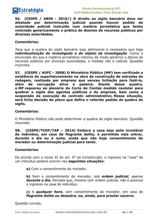 !∀#∃∀%& (&)∗%∀%+,∀&)−. /0 123
4#&56 789∀− (−#&.∀)− 0 4#&5: ;∀,−#9& <−.∃
4#&5: 789∀− (−#&.∀)− !!!∀#∃%&∋%#()∋∗+,∗−&∃+∃∀∗+.∀/& ), #∃ %&
56. (CESPE / ABIN - 2010/) O direito ao sigilo bancário deve ser
afastado por determinação judicial quando houver pedido de
autoridade policial instruído com matéria jornalística que tenha
noticiado genericamente a prática de desvios de recursos públicos por
diversas autoridades.
Comentários:
Para que a quebra do sigilo bancário seja admissível é necessário que haja
individualização do investigado e do objeto da investigação. Como o
enunciado diz que a matéria jornalística noticiou de modo genérico o desvio de
recursos públicos por diversas autoridades, a medida não é cabível. Questão
incorreta.
57. (CESPE / AUFC - 2008) O Ministério Público (MP) tem verificado a
existência de superfaturamento na obra de construção de estradas de
rodagem, realizada por empresa que venceu licitação para fazê-lo,
além de corrupção ativa e passiva. Diante desse quadro,
o MP requereu ao plenário da Corte de Contas medida cautelar para
quebrar o sigilo dos agentes públicos e da empresa, bem como a
suspensão da execução do contrato administrativo. Nessa situação,
será lícita decisão do pleno que defira o referido pedido de quebra de
sigilo.
Comentários:
O Ministério Público não pode determinar a quebra do sigilo bancário. Questão
incorreta.
58. (CESPE/TCDF/TAP – 2014) Embora a casa seja asilo inviolável
do indivíduo, em caso de flagrante delito, é permitido nela entrar,
durante o dia ou à noite, ainda que não haja consentimento do
morador ou determinação judicial para tanto.
Comentários:
De acordo com o inciso XI do art. 5º da Constituição, o ingresso na “casa” de
um indivíduo poderá ocorrer nas seguintes situações:
a) Com o consentimento do morador.
b) Sem o consentimento do morador, sob ordem judicial, apenas
durante o dia. Perceba que, mesmo com ordem judicial, não é possível
o ingresso na casa do indivíduo.
c) A qualquer hora, sem consentimento do morador, em caso de
flagrante delito ou desastre, ou, ainda, para prestar socorro.
Questão correta.
 