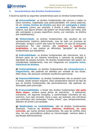 !∀#∃∀%& (&)∗%∀%+,∀&)−. /0 123
4#&56 789∀− (−#&.∀)− 0 4#&5: ;∀,−#9& <−.∃
4#&5: 789∀− (−#&.∀)− !!!∀#∃%&∋%#()∋∗+,∗−&∃+∃∀∗+.∀/& ) #∃ %&
3. Características dos Direitos Fundamentais:
A doutrina aponta as seguintes características para os direitos fundamentais:
a) Universalidade: os direitos fundamentais são comuns a todos os
seres humanos, respeitadas suas particularidades. Em outras palavras,
há um núcleo mínimo de direitos que deve ser outorgado a todas
as pessoas (como, por exemplo, o direito à vida). Cabe destacar,
todavia, que alguns direitos não podem ser titularizados por todos, pois
são outorgados a grupos específicos (como, por exemplo, os direitos
dos trabalhadores).
b) Historicidade: os direitos fundamentais não resultam de um
acontecimento histórico determinado, mas de todo um processo de
afirmação. Surgem a partir das lutas do homem, em que há conquistas
progressivas. Por isso mesmo, são mutáveis e sujeitos a
ampliações, o que explica as diferentes “gerações” de direitos
fundamentais que estudamos.
c) Indivisibilidade: os direitos fundamentais são indivisíveis, isto é,
formam parte de um sistema harmônico e coerente de proteção à
dignidade da pessoa humana. Os direitos fundamentais não podem ser
considerados isoladamente, mas sim integrando um conjunto único,
indivisível de direitos.
d) Inalienabilidade: os direitos fundamentais são intransferíveis e
inegociáveis, não podendo ser abolidos por vontade de seu titular.
Além disso, não possuem conteúdo econômico-patrimonial.
e) Imprescritibilidade: os direitos fundamentais não se perdem com
o tempo, sendo sempre exigíveis. Essa característica decorre do fato de
que os direitos fundamentais são personalíssimos, não podendo ser
alcançados pela prescrição.
f) Irrenunciabilidade: o titular dos direitos fundamentais não pode
deles dispor, embora possa deixar de exercê-los. É admissível,
entretanto, em algumas situações, a autolimitação voluntária de seu
exercício, num caso concreto. Seria o caso, por exemplo, dos indivíduos
que participam dos conhecidos “reality shows”, que, temporariamente,
abdicam do direito à privacidade.
g) Relatividade ou Limitabilidade: não há direitos fundamentais
absolutos. Trata-se de direitos relativos, limitáveis, no caso
concreto, por outros direitos fundamentais. No caso de conflito entre
eles, há uma concordância prática ou harmonização: nenhum deles é
sacrificado definitivamente.
 