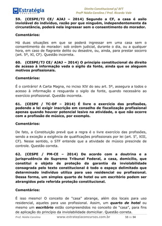 !∀#∃∀%& (&)∗%∀%+,∀&)−. /0 123
4#&56 789∀− (−#&.∀)− 0 4#&5: ;∀,−#9& <−.∃
4#&5: 789∀− (−#&.∀)− !!!∀#∃%&∋%#()∋∗+,∗−&∃+∃∀∗+.∀/& )% #∃ %&
59. (CESPE/TJ CE/ AJAJ – 2014) Segundo a CF, a casa é asilo
inviolável do indivíduo, razão por que ninguém, independentemente da
circunstância, poderá nela ingressar sem o consentimento do morador.
Comentários:
Há duas situações em que se poderá ingressar em uma casa sem o
consentimento do morador: sob ordem judicial, durante o dia, ou a qualquer
hora, em caso de flagrante delito ou desastre, ou, ainda, para prestar socorro
(art. 5º, XI, CF). Questão incorreta.
60. (CESPE/TJ CE/ AJAJ – 2014) O princípio constitucional do direito
de acesso à informação veda o sigilo da fonte, ainda que se aleguem
motivos profissionais.
Comentários:
É o contrário! A Carta Magna, no inciso XIV do seu art. 5º, assegura a todos o
acesso à informação e resguarda o sigilo da fonte, quando necessário ao
exercício profissional. Questão incorreta.
61. (CESPE / TC-DF – 2014) É livre o exercício das profissões,
podendo a lei exigir inscrição em conselho de fiscalização profissional
apenas quando houver potencial lesivo na atividade, o que não ocorre
com a profissão de músico, por exemplo.
Comentários:
De fato, a Constituição prevê que a regra é o livre exercício das profissões,
sendo a exceção a exigência de qualificações profissionais por lei (art. 5o
, XIII,
CF). Nesse sentido, o STF entende que a atividade de músico prescinde de
controle. Questão correta.
62. (CESPE / PM-CE – 2014) De acordo com a doutrina e a
jurisprudência do Supremo Tribunal Federal, a casa, domicílio, que
constitui o objeto de proteção da garantia da inviolabilidade
consagrada pelo texto constitucional é todo o espaço delimitado que
determinado indivíduo utiliza para uso residencial ou profissional.
Dessa forma, um simples quarto de hotel ou um escritório podem ser
abrangidos pela referida proteção constitucional.
Comentários:
É isso mesmo! O conceito de “casa” abrange, além dos locais para uso
residencial, aqueles para uso profissional. Assim, um quarto de hotel ou
mesmo um escritório estão compreendidos no conceito de “casa”, para fins
de aplicação do princípio da inviolabilidade domiciliar. Questão correta.
 