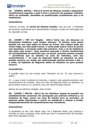 !∀#∃∀%& (&)∗%∀%+,∀&)−. /0 123
4#&56 789∀− (−#&.∀)− 0 4#&5: ;∀,−#9& <−.∃
4#&5: 789∀− (−#&.∀)− !!!∀#∃%&∋%#()∋∗+,∗−&∃+∃∀∗+.∀/& ∗− #∃ %&
63. (CESPE/ ANTAQ – 2014) É norma de eficácia contida o dispositivo
constitucional segundo o qual é livre o exercício de qualquer trabalho,
ofício ou profissão, atendidas as qualificações profissionais que a lei
estabelecer.
Comentários:
Trata-se, de fato, de norma de eficácia contida, uma vez que a liberdade
de exercício profissional tem aplicabilidade imediata e pode ser restringida por
lei. Questão correta.
64. (CESPE / TRT 21ª Região - 2011) Certa vez, em discurso no
Parlamento britânico, Lord Chatan afirmou: “O homem mais pobre
desafia em sua casa todas as forças da Coroa. Sua cabana pode ser
muito frágil, seu teto pode tremer, o vento pode soprar entre as portas
mal ajustadas, a tormenta pode nela penetrar, mas o rei da Inglaterra
não pode nela entrar”. Essa assertiva desnuda o direito fundamental
da inviolabilidade de domicílio que, no Brasil, somente admite exceção
— permitindo que se adentre na casa do indivíduo, sem seu
consentimento — no caso de flagrante delito ou desastre ou para
prestar socorro, ou, ainda, por determinação judicial durante o dia, e,
à noite, na hipótese de flagrante delito ou desastre ou para prestar
socorro.
Comentários:
A questão cobra um dos incisos mais “famosos” do art. 5º, que veremos a
seguir:
XI - a casa é asilo inviolável do indivíduo, ninguém nela podendo penetrar sem
consentimento do morador, salvo em caso de flagrante delito ou desastre, ou
para prestar socorro, ou, durante o dia, por determinação judicial;
Apesar de sua péssima redação, está correta.
65. (CESPE / TRE-ES - 2011) Se um indivíduo, depois de assaltar um
estabelecimento comercial, for perseguido por policiais militares e, na
tentativa de fuga, entrar em casa de família para se esconder, os
policiais estão autorizados a entrar na residência e efetuar a prisão,
independentemente do consentimento dos moradores.
Comentários:
O assaltante se deu mal! Nesse caso, há o flagrante delito, que justifica a
entrada na casa a qualquer hora, ainda que sem o consentimento do morador.
Bem feito! Questão correta.
 