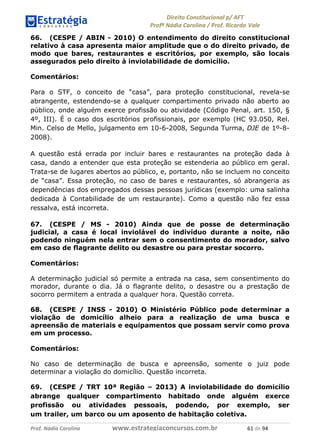!∀#∃∀%& (&)∗%∀%+,∀&)−. /0 123
4#&56 789∀− (−#&.∀)− 0 4#&5: ;∀,−#9& <−.∃
4#&5: 789∀− (−#&.∀)− !!!∀#∃%&∋%#()∋∗+,∗−&∃+∃∀∗+.∀/& ∗∀ #∃ %&
66. (CESPE / ABIN - 2010) O entendimento do direito constitucional
relativo à casa apresenta maior amplitude que o do direito privado, de
modo que bares, restaurantes e escritórios, por exemplo, são locais
assegurados pelo direito à inviolabilidade de domicílio.
Comentários:
Para o STF, o conceito de “casa”, para proteção constitucional, revela-se
abrangente, estendendo-se a qualquer compartimento privado não aberto ao
público, onde alguém exerce profissão ou atividade (Código Penal, art. 150, §
4º, III). É o caso dos escritórios profissionais, por exemplo (HC 93.050, Rel.
Min. Celso de Mello, julgamento em 10-6-2008, Segunda Turma, DJE de 1º-8-
2008).
A questão está errada por incluir bares e restaurantes na proteção dada à
casa, dando a entender que esta proteção se estenderia ao público em geral.
Trata-se de lugares abertos ao público, e, portanto, não se incluem no conceito
de “casa”. Essa proteção, no caso de bares e restaurantes, só abrangeria as
dependências dos empregados dessas pessoas jurídicas (exemplo: uma salinha
dedicada à Contabilidade de um restaurante). Como a questão não fez essa
ressalva, está incorreta.
67. (CESPE / MS - 2010) Ainda que de posse de determinação
judicial, a casa é local inviolável do indivíduo durante a noite, não
podendo ninguém nela entrar sem o consentimento do morador, salvo
em caso de flagrante delito ou desastre ou para prestar socorro.
Comentários:
A determinação judicial só permite a entrada na casa, sem consentimento do
morador, durante o dia. Já o flagrante delito, o desastre ou a prestação de
socorro permitem a entrada a qualquer hora. Questão correta.
68. (CESPE / INSS - 2010) O Ministério Público pode determinar a
violação de domicílio alheio para a realização de uma busca e
apreensão de materiais e equipamentos que possam servir como prova
em um processo.
Comentários:
No caso de determinação de busca e apreensão, somente o juiz pode
determinar a violação do domicílio. Questão incorreta.
69. (CESPE / TRT 10ª Região – 2013) A inviolabilidade do domicílio
abrange qualquer compartimento habitado onde alguém exerce
profissão ou atividades pessoais, podendo, por exemplo, ser
um trailer, um barco ou um aposento de habitação coletiva.
 