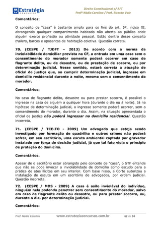 !∀#∃∀%& (&)∗%∀%+,∀&)−. /0 123
4#&56 789∀− (−#&.∀)− 0 4#&5: ;∀,−#9& <−.∃
4#&5: 789∀− (−#&.∀)− !!!∀#∃%&∋%#()∋∗+,∗−&∃+∃∀∗+.∀/& ∗∋ #∃ %&
Comentários:
O conceito de “casa” é bastante amplo para os fins do art. 5º, inciso XI,
abrangendo qualquer compartimento habitado não aberto ao público onde
alguém exerce profissão ou atividade pessoal. Estão dentro desse conceito
trailers, barcos e aposentos de habitação coletiva. Questão correta.
70. (CESPE / TJDFT – 2013) De acordo com a norma da
inviolabilidade domiciliar prevista na CF, a entrada em uma casa sem o
consentimento do morador somente poderá ocorrer em caso de
flagrante delito, ou de desastre, ou de prestação de socorro, ou por
determinação judicial. Nesse sentido, estará correta a atuação de
oficial de justiça que, ao cumprir determinação judicial, ingresse em
domicílio residencial durante a noite, mesmo sem o consentimento do
morador.
Comentários:
No caso de flagrante delito, desastre ou para prestar socorro, é possível o
ingresso na casa de alguém a qualquer hora (durante o dia ou à noite). Já na
hipótese de determinação judicial, o ingresso somente poderá ocorrer, sem o
consentimento do morador, durante o dia. Assim, na situação apresentada o
oficial de justiça não poderá ingressar no domicílio residencial. Questão
incorreta.
71. (CESPE / TCE-TO - 2009) Um advogado que esteja sendo
investigado por formação de quadrilha e outros crimes não poderá
sofrer, em seu escritório, uma escuta ambiental captada por gravador
instalado por força de decisão judicial, já que tal fato viola o princípio
de proteção do domicílio.
Comentários:
Apesar de o escritório estar abrangido pelo conceito de “casa”, o STF entende
que não se pode invocar a inviolabilidade de domicílio como escudo para a
prática de atos ilícitos em seu interior. Com base nisso, a Corte autorizou a
instalação de escuta em um escritório de advogados, por ordem judicial.
Questão incorreta.
72. (CESPE / MDS - 2009) A casa é asilo inviolável do indivíduo,
ninguém nela podendo penetrar sem consentimento do morador, salvo
em caso de flagrante delito ou desastre, ou para prestar socorro, ou,
durante o dia, por determinação judicial.
Comentários:
 