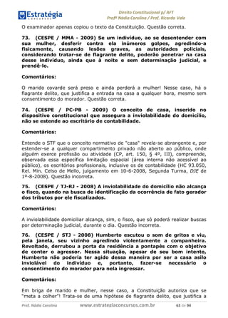 !∀#∃∀%& (&)∗%∀%+,∀&)−. /0 123
4#&56 789∀− (−#&.∀)− 0 4#&5: ;∀,−#9& <−.∃
4#&5: 789∀− (−#&.∀)− !!!∀#∃%&∋%#()∋∗+,∗−&∃+∃∀∗+.∀/& ∗( #∃ %&
O examinador apenas copiou o texto da Constituição. Questão correta.
73. (CESPE / MMA - 2009) Se um indivíduo, ao se desentender com
sua mulher, desferir contra ela inúmeros golpes, agredindo-a
fisicamente, causando lesões graves, as autoridades policiais,
considerando tratar-se de flagrante delito, poderão penetrar na casa
desse indivíduo, ainda que à noite e sem determinação judicial, e
prendê-lo.
Comentários:
O marido covarde será preso e ainda perderá a mulher! Nesse caso, há o
flagrante delito, que justifica a entrada na casa a qualquer hora, mesmo sem
consentimento do morador. Questão correta.
74. (CESPE / PC-PB - 2009) O conceito de casa, inserido no
dispositivo constitucional que assegura a inviolabilidade do domicílio,
não se estende ao escritório de contabilidade.
Comentários:
Entende o STF que o conceito normativo de "casa" revela-se abrangente e, por
estender-se a qualquer compartimento privado não aberto ao público, onde
alguém exerce profissão ou atividade (CP, art. 150, § 4º, III), compreende,
observada essa específica limitação espacial (área interna não acessível ao
público), os escritórios profissionais, inclusive os de contabilidade (HC 93.050,
Rel. Min. Celso de Mello, julgamento em 10-6-2008, Segunda Turma, DJE de
1º-8-2008). Questão incorreta.
75. (CESPE / TJ-RJ - 2008) A inviolabilidade do domicílio não alcança
o fisco, quando na busca de identificação da ocorrência de fato gerador
dos tributos por ele fiscalizados.
Comentários:
A inviolabilidade domiciliar alcança, sim, o fisco, que só poderá realizar buscas
por determinação judicial, durante o dia. Questão incorreta.
76. (CESPE / STJ - 2008) Humberto escutou o som de gritos e viu,
pela janela, seu vizinho agredindo violentamente a companheira.
Revoltado, derrubou a porta da residência a pontapés com o objetivo
de conter o agressor. Nessa situação, apesar de seu bom intento,
Humberto não poderia ter agido dessa maneira por ser a casa asilo
inviolável do indivíduo e, portanto, fazer-se necessário o
consentimento do morador para nela ingressar.
Comentários:
Em briga de marido e mulher, nesse caso, a Constituição autoriza que se
“meta a colher”! Trata-se de uma hipótese de flagrante delito, que justifica a
 