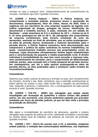 !∀#∃∀%& (&)∗%∀%+,∀&)−. /0 123
4#&56 789∀− (−#&.∀)− 0 4#&5: ;∀,−#9& <−.∃
4#&5: 789∀− (−#&.∀)− !!!∀#∃%&∋%#()∋∗+,∗−&∃+∃∀∗+.∀/& ∗& #∃ %&
entrada na casa a qualquer hora, independentemente de consentimento do
morador. Humberto agiu bem! Questão incorreta.
77. (CESPE / Polícia Federal - 2004) A Polícia Federal, em
cumprimento a mandado judicial, promoveu busca e apreensão de
documentos, computadores, fitas de vídeo, discos de DVD, fotos e
registros em um escritório de uma empresa suspeita de ligação com
tráfico organizado de drogas, grilagem de terras, falsificação de
documentos e trabalho escravo. A ação, realizada em um estado do
Nordeste – onde amanhece às 6 h e anoitece às 18 h -, iniciou-se às 6
h 15 mine prolongou-se até as 20 h. Os advogados dos proprietários
da empresa constataram, pelo horário constante do auto de
apreensão, assinado ao final da atividade, que as ações prolongaram-
se além do período diurno. Analisando o material apreendido após o
período diurno, a Polícia Federal encontrou farta documentação que
comprovava a prática de ações contrárias às normas trabalhistas, as
quais caracterizariam trabalho escravo nas propriedades rurais da
empresa, cujas dimensões ultrapassamos limites legais estabelecidos
para a caracterização da pequena e média propriedade rural. O direito
individual à inviolabilidade da casa tem como exceção o ingresso nela,
sem consentimento do morador, para o cumprimento de determinação
judicial, porém, essa exceção tem o limite temporal do período diurno;
em consequência, por ter a ação policial prolongando-se além do
período diurno, os atos praticados após o anoitecer estão eivados de
inconstitucionalidade.
Comentários:
Sabemos que ordem judicial só autoriza a entrada na casa, sem consentimento
do morador, durante o dia. Note, entretanto, que a restrição constitucional se
refere apenas ao acesso à casa, nada sendo dito a respeito da permanência
nela. Segundo a doutrina, é admissível, sim, o prolongamento da ação policial
durante a noite. Questão incorreta.
78. (CESPE / TCE-TO - 2009) Um advogado que esteja sendo
investigado por formação de quadrilha e outros crimes não poderá
sofrer, em seu escritório, uma escuta ambiental captada por gravador
instalado por força de decisão judicial, já que tal fato viola o princípio
de proteção do domicílio.
Comentários:
Não opera a inviolabilidade do escritório de advocacia, quando o próprio
advogado seja suspeito da prática de crime, sobretudo concebido e consumado
no âmbito desse local de trabalho, sob pretexto de exercício da profissão.
Questão incorreta.
79. (CESPE / STJ - 2012) De acordo com a CF, é admitida, mediante
ordem judicial, a violação das comunicações telefônicas, nas hipóteses
 