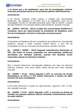 !∀#∃∀%& (&)∗%∀%+,∀&)−. /0 123
4#&56 789∀− (−#&.∀)− 0 4#&5: ;∀,−#9& <−.∃
4#&5: 789∀− (−#&.∀)− !!!∀#∃%&∋%#()∋∗+,∗−&∃+∃∀∗+.∀/& ∗) #∃ %&
e na forma que a lei estabelecer, para fins de investigação criminal,
instrução processual penal ou em processos político-administrativos.
Comentários:
A CF admite, mediante ordem judicial, a violação das comunicações
telefônicas, nas hipóteses e na forma que a lei estabelecer, para fins de
investigação criminal ou instrução processual penal. Não se admite a quebra
do sigilo telefônico em processos político-administrativos. Questão incorreta.
80. (CESPE / DPE-ES – 2013) O sigilo das comunicações telefônicas é
inviolável, salvo por determinação do presidente da República, para
fins de investigação criminal ou instrução processual penal.
Comentários:
O Presidente da República não tem competência para determinar interceptação
telefônica. Apenas o Poder Judiciário poderá fazê-lo, e para fins de
investigação criminal ou instrução processual penal. Questão incorreta.
81. (CESPE / DEPEN – 2013) Segundo entendimento dominante no
STF, são lícitas as provas produzidas em interceptações telefônicas
decretadas por decisões judiciais, quando tais decisões forem
amparadas apenas em denúncia anônima.
Comentários:
Não é possível determinar interceptação telefônica com base em denúncia
anônima. Portanto, uma prova obtida nesses termos será ilícita. Questão
incorreta.
82. (CESPE / TJ-CE - 2012) Segundo o STF, no exercício da função
fiscalizadora, as CPIs e o TCU podem determinar a quebra do sigilo
bancário de seus investigados.
Comentários:
A CPI pode determinar a quebra do sigilo bancário, segundo o STF. O TCU,
não. Questão incorreta.
83. (CESPE / TJ-CE - 2012) Segundo o STF, o exercício do direito de
reunião nos espaços públicos abertos demanda consentimento prévio
do poder público.
Comentários:
 