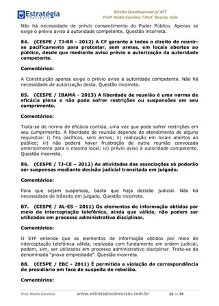 !∀#∃∀%& (&)∗%∀%+,∀&)−. /0 123
4#&56 789∀− (−#&.∀)− 0 4#&5: ;∀,−#9& <−.∃
4#&5: 789∀− (−#&.∀)− !!!∀#∃%&∋%#()∋∗+,∗−&∃+∃∀∗+.∀/& ∗∗ #∃ %&
Não há necessidade de prévio consentimento do Poder Público. Apenas se
exige o prévio aviso à autoridade competente. Questão incorreta.
84. (CESPE / TJ-RR - 2012) A CF garante a todos o direito de reunir-
se pacificamente para protestar, sem armas, em locais abertos ao
público, desde que mediante aviso prévio e autorização da autoridade
competente.
Comentários:
A Constituição apenas exige o prévio aviso à autoridade competente. Não há
necessidade de autorização desta. Questão incorreta.
85. (CESPE / IBAMA - 2013) A liberdade de reunião é uma norma de
eficácia plena e não pode sofrer restrições ou suspensões em seu
cumprimento.
Comentários:
Trata-se de norma de eficácia contida, uma vez que pode sofrer restrições em
seu cumprimento. A liberdade de reunião depende do atendimento de alguns
requisitos: i) fins pacíficos, sem armas; ii) realização em locais abertos ao
público; iii) não poderá haver frustração de outra reunião convocada
anteriormente para o mesmo local; iv) prévio aviso à autoridade competente.
Questão incorreta.
86. (CESPE / TJ-CE – 2012) As atividades das associações só poderão
ser suspensas mediante decisão judicial transitada em julgado.
Comentários:
Para que sejam suspensas, basta que haja decisão judicial. Não há
necessidade de trânsito em julgado. Questão incorreta.
87. (CESPE / AL-ES - 2011) Os elementos de informação obtidos por
meio de interceptação telefônica, ainda que válida, não podem ser
utilizados em processo administrativo disciplinar.
Comentários:
O STF entende que os elementos de informação obtidos por meio de
interceptação telefônica válida, realizada com fundamento em ordem judicial,
podem, sim, ser utilizados em processo administrativo disciplinar. Trata-se da
denominada “prova emprestada”. Questão incorreta.
88. (CESPE / EBC - 2011) É permitida a violação de correspondência
de presidiário em face de suspeita de rebelião.
Comentários:
 