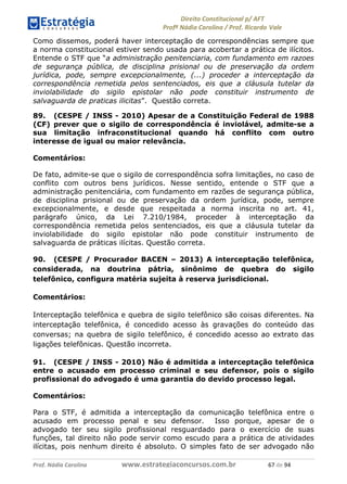 !∀#∃∀%& (&)∗%∀%+,∀&)−. /0 123
4#&56 789∀− (−#&.∀)− 0 4#&5: ;∀,−#9& <−.∃
4#&5: 789∀− (−#&.∀)− !!!∀#∃%&∋%#()∋∗+,∗−&∃+∃∀∗+.∀/& ∗+ #∃ %&
Como dissemos, poderá haver interceptação de correspondências sempre que
a norma constitucional estiver sendo usada para acobertar a prática de ilícitos.
Entende o STF que “a administração penitenciaria, com fundamento em razoes
de segurança pública, de disciplina prisional ou de preservação da ordem
jurídica, pode, sempre excepcionalmente, (...) proceder a interceptação da
correspondência remetida pelos sentenciados, eis que a cláusula tutelar da
inviolabilidade do sigilo epistolar não pode constituir instrumento de
salvaguarda de praticas ilicitas”. Questão correta.
89. (CESPE / INSS - 2010) Apesar de a Constituição Federal de 1988
(CF) prever que o sigilo de correspondência é inviolável, admite-se a
sua limitação infraconstitucional quando há conflito com outro
interesse de igual ou maior relevância.
Comentários:
De fato, admite-se que o sigilo de correspondência sofra limitações, no caso de
conflito com outros bens jurídicos. Nesse sentido, entende o STF que a
administração penitenciária, com fundamento em razões de segurança pública,
de disciplina prisional ou de preservação da ordem jurídica, pode, sempre
excepcionalmente, e desde que respeitada a norma inscrita no art. 41,
parágrafo único, da Lei 7.210/1984, proceder à interceptação da
correspondência remetida pelos sentenciados, eis que a cláusula tutelar da
inviolabilidade do sigilo epistolar não pode constituir instrumento de
salvaguarda de práticas ilícitas. Questão correta.
90. (CESPE / Procurador BACEN – 2013) A interceptação telefônica,
considerada, na doutrina pátria, sinônimo de quebra do sigilo
telefônico, configura matéria sujeita à reserva jurisdicional.
Comentários:
Interceptação telefônica e quebra de sigilo telefônico são coisas diferentes. Na
interceptação telefônica, é concedido acesso às gravações do conteúdo das
conversas; na quebra de sigilo telefônico, é concedido acesso ao extrato das
ligações telefônicas. Questão incorreta.
91. (CESPE / INSS - 2010) Não é admitida a interceptação telefônica
entre o acusado em processo criminal e seu defensor, pois o sigilo
profissional do advogado é uma garantia do devido processo legal.
Comentários:
Para o STF, é admitida a interceptação da comunicação telefônica entre o
acusado em processo penal e seu defensor. Isso porque, apesar de o
advogado ter seu sigilo profissional resguardado para o exercício de suas
funções, tal direito não pode servir como escudo para a prática de atividades
ilícitas, pois nenhum direito é absoluto. O simples fato de ser advogado não
 