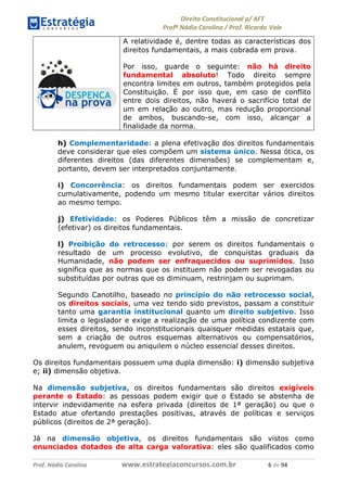 !∀#∃∀%& (&)∗%∀%+,∀&)−. /0 123
4#&56 789∀− (−#&.∀)− 0 4#&5: ;∀,−#9& <−.∃
4#&5: 789∀− (−#&.∀)− !!!∀#∃%&∋%#()∋∗+,∗−&∃+∃∀∗+.∀/& ∗ #∃ %&
A relatividade é, dentre todas as características dos
direitos fundamentais, a mais cobrada em prova.
Por isso, guarde o seguinte: não há direito
fundamental absoluto! Todo direito sempre
encontra limites em outros, também protegidos pela
Constituição. É por isso que, em caso de conflito
entre dois direitos, não haverá o sacrifício total de
um em relação ao outro, mas redução proporcional
de ambos, buscando-se, com isso, alcançar a
finalidade da norma.
h) Complementaridade: a plena efetivação dos direitos fundamentais
deve considerar que eles compõem um sistema único. Nessa ótica, os
diferentes direitos (das diferentes dimensões) se complementam e,
portanto, devem ser interpretados conjuntamente.
i) Concorrência: os direitos fundamentais podem ser exercidos
cumulativamente, podendo um mesmo titular exercitar vários direitos
ao mesmo tempo.
j) Efetividade: os Poderes Públicos têm a missão de concretizar
(efetivar) os direitos fundamentais.
l) Proibição do retrocesso: por serem os direitos fundamentais o
resultado de um processo evolutivo, de conquistas graduais da
Humanidade, não podem ser enfraquecidos ou suprimidos. Isso
significa que as normas que os instituem não podem ser revogadas ou
substituídas por outras que os diminuam, restrinjam ou suprimam.
Segundo Canotilho, baseado no princípio do não retrocesso social,
os direitos sociais, uma vez tendo sido previstos, passam a constituir
tanto uma garantia institucional quanto um direito subjetivo. Isso
limita o legislador e exige a realização de uma política condizente com
esses direitos, sendo inconstitucionais quaisquer medidas estatais que,
sem a criação de outros esquemas alternativos ou compensatórios,
anulem, revoguem ou aniquilem o núcleo essencial desses direitos.
Os direitos fundamentais possuem uma dupla dimensão: i) dimensão subjetiva
e; ii) dimensão objetiva.
Na dimensão subjetiva, os direitos fundamentais são direitos exigíveis
perante o Estado: as pessoas podem exigir que o Estado se abstenha de
intervir indevidamente na esfera privada (direitos de 1ª geração) ou que o
Estado atue ofertando prestações positivas, através de políticas e serviços
públicos (direitos de 2ª geração).
Já na dimensão objetiva, os direitos fundamentais são vistos como
enunciados dotados de alta carga valorativa: eles são qualificados como
 