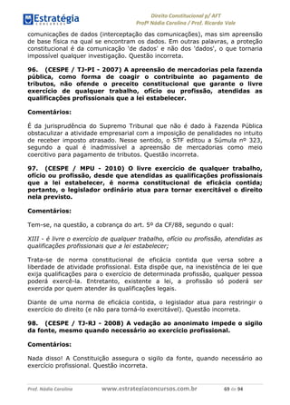 !∀#∃∀%& (&)∗%∀%+,∀&)−. /0 123
4#&56 789∀− (−#&.∀)− 0 4#&5: ;∀,−#9& <−.∃
4#&5: 789∀− (−#&.∀)− !!!∀#∃%&∋%#()∋∗+,∗−&∃+∃∀∗+.∀/& ∗% #∃ %&
comunicações de dados (interceptação das comunicações), mas sim apreensão
de base física na qual se encontram os dados. Em outras palavras, a proteção
constitucional é da comunicação 'de dados' e não dos 'dados', o que tornaria
impossível qualquer investigação. Questão incorreta.
96. (CESPE / TJ-PI - 2007) A apreensão de mercadorias pela fazenda
pública, como forma de coagir o contribuinte ao pagamento de
tributos, não ofende o preceito constitucional que garante o livre
exercício de qualquer trabalho, ofício ou profissão, atendidas as
qualificações profissionais que a lei estabelecer.
Comentários:
É da jurisprudência do Supremo Tribunal que não é dado à Fazenda Pública
obstaculizar a atividade empresarial com a imposição de penalidades no intuito
de receber imposto atrasado. Nesse sentido, o STF editou a Súmula nº 323,
segundo a qual é inadmissível a apreensão de mercadorias como meio
coercitivo para pagamento de tributos. Questão incorreta.
97. (CESPE / MPU - 2010) O livre exercício de qualquer trabalho,
ofício ou profissão, desde que atendidas as qualificações profissionais
que a lei estabelecer, é norma constitucional de eficácia contida;
portanto, o legislador ordinário atua para tornar exercitável o direito
nela previsto.
Comentários:
Tem-se, na questão, a cobrança do art. 5º da CF/88, segundo o qual:
XIII - é livre o exercício de qualquer trabalho, ofício ou profissão, atendidas as
qualificações profissionais que a lei estabelecer;
Trata-se de norma constitucional de eficácia contida que versa sobre a
liberdade de atividade profissional. Esta dispõe que, na inexistência de lei que
exija qualificações para o exercício de determinada profissão, qualquer pessoa
poderá exercê-la. Entretanto, existente a lei, a profissão só poderá ser
exercida por quem atender às qualificações legais.
Diante de uma norma de eficácia contida, o legislador atua para restringir o
exercício do direito (e não para torná-lo exercitável). Questão incorreta.
98. (CESPE / TJ-RJ - 2008) A vedação ao anonimato impede o sigilo
da fonte, mesmo quando necessário ao exercício profissional.
Comentários:
Nada disso! A Constituição assegura o sigilo da fonte, quando necessário ao
exercício profissional. Questão incorreta.
 