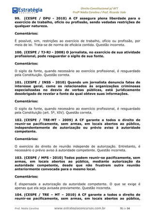 !∀#∃∀%& (&)∗%∀%+,∀&)−. /0 123
4#&56 789∀− (−#&.∀)− 0 4#&5: ;∀,−#9& <−.∃
4#&5: 789∀− (−#&.∀)− !!!∀#∃%&∋%#()∋∗+,∗−&∃+∃∀∗+.∀/& +− #∃ %&
99. (CESPE / DPU - 2010) A CF assegura plena liberdade para o
exercício de trabalho, ofício ou profissão, sendo vedadas restrições de
qualquer natureza.
Comentários:
É possível, sim, restrições ao exercício de trabalho, ofício ou profissão, por
meio de lei. Trata-se de norma de eficácia contida. Questão incorreta.
100. (CESPE / TJ-RJ - 2008) O jornalista, no exercício de sua atividade
profissional, pode resguardar o sigilo de sua fonte.
Comentários:
O sigilo da fonte, quando necessário ao exercício profissional, é resguardado
pela Constituição. Questão correta.
101. (CESPE / INSS - 2010) Quando um jornalista denuncia fatos de
interesse geral, como os relacionados às organizações criminosas
especializadas no desvio de verbas públicas, está juridicamente
desobrigado de revelar a fonte da qual obteve suas informações.
Comentários:
O sigilo da fonte, quando necessário ao exercício profissional, é resguardado
pela Constituição (art. 5º, XIV). Questão correta.
102. (CESPE / TRE-MT - 2009) A CF garante a todos o direito de
reunir-se pacificamente, sem armas, em locais abertos ao público,
independentemente de autorização ou prévio aviso à autoridade
competente.
Comentários:
O exercício do direito de reunião independe de autorização. Entretanto, é
necessário o prévio aviso à autoridade competente. Questão incorreta.
103. (CESPE / MPS - 2010) Todos podem reunir-se pacificamente, sem
armas, em locais abertos ao público, mediante autorização da
autoridade competente, desde que não frustrem outra reunião
anteriormente convocada para o mesmo local.
Comentários:
É dispensada a autorização da autoridade competente. O que se exige é
apenas que ela seja avisada previamente. Questão incorreta.
104. (CESPE / TRE – MT – 2010) A CF garante a todos o direito de
reunir-se pacificamente, sem armas, em locais abertos ao público,
 