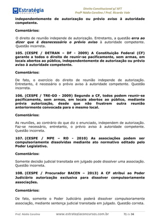 !∀#∃∀%& (&)∗%∀%+,∀&)−. /0 123
4#&56 789∀− (−#&.∀)− 0 4#&5: ;∀,−#9& <−.∃
4#&5: 789∀− (−#&.∀)− !!!∀#∃%&∋%#()∋∗+,∗−&∃+∃∀∗+.∀/& +∀ #∃ %&
independentemente de autorização ou prévio aviso à autoridade
competente.
Comentários:
O direito de reunião independe de autorização. Entretanto, a questão erra ao
dizer que é desnecessário o prévio aviso à autoridade competente.
Questão incorreta.
105. (CESPE / DETRAN – DF - 2009) A Constituição Federal (CF)
garante a todos o direito de reunir-se pacificamente, sem armas, em
locais abertos ao público, independentemente de autorização ou prévio
aviso à autoridade competente.
Comentários:
De fato, o exercício do direito de reunião independe de autorização.
Entretanto, é necessário o prévio aviso à autoridade competente. Questão
incorreta.
106. (CESPE / TRE-GO - 2009) Segundo a CF, todos podem reunir-se
pacificamente, sem armas, em locais abertos ao público, mediante
prévia autorização, desde que não frustrem outra reunião
anteriormente convocada para o mesmo local.
Comentários:
As reuniões, ao contrário do que diz o enunciado, independem de autorização.
Faz-se necessário, entretanto, o prévio aviso à autoridade competente.
Questão incorreta.
107. (CESPE / MPE – RO - 2010) As associações podem ser
compulsoriamente dissolvidas mediante ato normativo editado pelo
Poder Legislativo.
Comentários:
Somente decisão judicial transitada em julgado pode dissolver uma associação.
Questão incorreta.
108. (CESPE / Procurador BACEN – 2013) A CF atribui ao Poder
Judiciário autorização exclusiva para dissolver compulsoriamente
associações.
Comentários:
De fato, somente o Poder Judiciário poderá dissolver compulsoriamente
associação, mediante sentença judicial transitada em julgado. Questão correta.
 