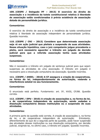 !∀#∃∀%& (&)∗%∀%+,∀&)−. /0 123
4#&56 789∀− (−#&.∀)− 0 4#&5: ;∀,−#9& <−.∃
4#&5: 789∀− (−#&.∀)− !!!∀#∃%&∋%#()∋∗+,∗−&∃+∃∀∗+.∀/& +∋ #∃ %&
109. (CESPE / Delegado PF – 2013) O exercício do direito de
associação e a incidência da tutela constitucional relativa à liberdade
de associação estão condicionados à prévia existência de associação
dotada de personalidade jurídica.
Comentários:
O exercício do direito de associação e a incidência da tutela constitucional
relativa à liberdade de associação independem de personalidade jurídica.
Questão incorreta.
110. (CESPE / CNJ – 2013) Considere que determinada associação
seja ré em ação judicial que pleiteie a suspensão de suas atividades.
Nessa situação hipotética, caso o juiz competente julgue procedente o
pleito, será necessário aguardar o trânsito em julgado da decisão
judicial para que a referida associação tenha suas atividades
suspensas.
Comentários:
Não é necessário o trânsito em julgado de sentença judicial para que sejam
suspensas as atividades de uma associação. O trânsito em julgado é
necessário para a dissolução compulsória da associação. Questão incorreta.
111. (CESPE / ANEEL - 2010) A CF assegura a criação de cooperativas,
na forma da lei, independentemente de autorização, vedando a
interferência estatal no seu funcionamento.
Comentários:
O enunciado está perfeito. Fundamento: art. 5º, XVIII, CF/88. Questão
correta.
112. (CESPE / DPU - 2010) A criação de associações e, na forma da lei,
a de cooperativas independem de autorização, sendo vedadas a
dissolução compulsória dessas instituições ou a suspensão de suas
atividades.
Comentários:
A primeira parte da questão está correta. A criação de associações e, na forma
da lei, a de cooperativas independem de autorização. Entretanto,
diferentemente do que diz a segunda parte da questão, pode haver suspensão
das atividades dessas instituições ou sua dissolução compulsória, por decisão
judicial, exigindo-se, no último caso, o trânsito em julgado. Questão incorreta.
 