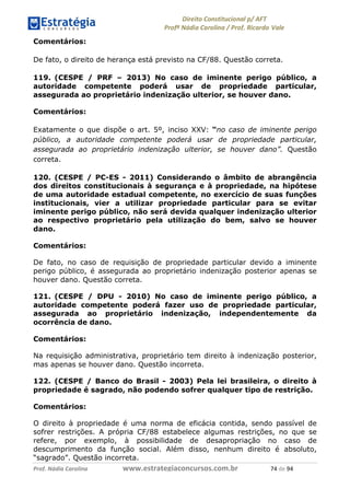 !∀#∃∀%& (&)∗%∀%+,∀&)−. /0 123
4#&56 789∀− (−#&.∀)− 0 4#&5: ;∀,−#9& <−.∃
4#&5: 789∀− (−#&.∀)− !!!∀#∃%&∋%#()∋∗+,∗−&∃+∃∀∗+.∀/& +& #∃ %&
Comentários:
De fato, o direito de herança está previsto na CF/88. Questão correta.
119. (CESPE / PRF – 2013) No caso de iminente perigo público, a
autoridade competente poderá usar de propriedade particular,
assegurada ao proprietário indenização ulterior, se houver dano.
Comentários:
Exatamente o que dispõe o art. 5º, inciso XXV: “no caso de iminente perigo
público, a autoridade competente poderá usar de propriedade particular,
assegurada ao proprietário indenização ulterior, se houver dano”. Questão
correta.
120. (CESPE / PC-ES - 2011) Considerando o âmbito de abrangência
dos direitos constitucionais à segurança e à propriedade, na hipótese
de uma autoridade estadual competente, no exercício de suas funções
institucionais, vier a utilizar propriedade particular para se evitar
iminente perigo público, não será devida qualquer indenização ulterior
ao respectivo proprietário pela utilização do bem, salvo se houver
dano.
Comentários:
De fato, no caso de requisição de propriedade particular devido a iminente
perigo público, é assegurada ao proprietário indenização posterior apenas se
houver dano. Questão correta.
121. (CESPE / DPU - 2010) No caso de iminente perigo público, a
autoridade competente poderá fazer uso de propriedade particular,
assegurada ao proprietário indenização, independentemente da
ocorrência de dano.
Comentários:
Na requisição administrativa, proprietário tem direito à indenização posterior,
mas apenas se houver dano. Questão incorreta.
122. (CESPE / Banco do Brasil - 2003) Pela lei brasileira, o direito à
propriedade é sagrado, não podendo sofrer qualquer tipo de restrição.
Comentários:
O direito à propriedade é uma norma de eficácia contida, sendo passível de
sofrer restrições. A própria CF/88 estabelece algumas restrições, no que se
refere, por exemplo, à possibilidade de desapropriação no caso de
descumprimento da função social. Além disso, nenhum direito é absoluto,
“sagrado”. Questão incorreta.
 