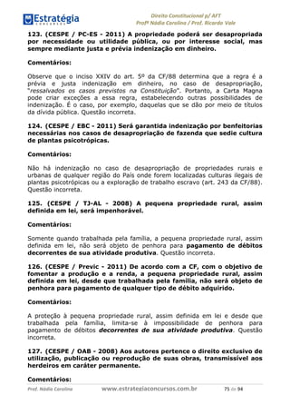 !∀#∃∀%& (&)∗%∀%+,∀&)−. /0 123
4#&56 789∀− (−#&.∀)− 0 4#&5: ;∀,−#9& <−.∃
4#&5: 789∀− (−#&.∀)− !!!∀#∃%&∋%#()∋∗+,∗−&∃+∃∀∗+.∀/& +) #∃ %&
123. (CESPE / PC-ES - 2011) A propriedade poderá ser desapropriada
por necessidade ou utilidade pública, ou por interesse social, mas
sempre mediante justa e prévia indenização em dinheiro.
Comentários:
Observe que o inciso XXIV do art. 5º da CF/88 determina que a regra é a
prévia e justa indenização em dinheiro, no caso de desapropriação,
“ressalvados os casos previstos na Constituição”. Portanto, a Carta Magna
pode criar exceções a essa regra, estabelecendo outras possibilidades de
indenização. É o caso, por exemplo, daquelas que se dão por meio de títulos
da dívida pública. Questão incorreta.
124. (CESPE / EBC - 2011) Será garantida indenização por benfeitorias
necessárias nos casos de desapropriação de fazenda que sedie cultura
de plantas psicotrópicas.
Comentários:
Não há indenização no caso de desapropriação de propriedades rurais e
urbanas de qualquer região do País onde forem localizadas culturas ilegais de
plantas psicotrópicas ou a exploração de trabalho escravo (art. 243 da CF/88).
Questão incorreta.
125. (CESPE / TJ-AL - 2008) A pequena propriedade rural, assim
definida em lei, será impenhorável.
Comentários:
Somente quando trabalhada pela família, a pequena propriedade rural, assim
definida em lei, não será objeto de penhora para pagamento de débitos
decorrentes de sua atividade produtiva. Questão incorreta.
126. (CESPE / Previc - 2011) De acordo com a CF, com o objetivo de
fomentar a produção e a renda, a pequena propriedade rural, assim
definida em lei, desde que trabalhada pela família, não será objeto de
penhora para pagamento de qualquer tipo de débito adquirido.
Comentários:
A proteção à pequena propriedade rural, assim definida em lei e desde que
trabalhada pela família, limita-se à impossibilidade de penhora para
pagamento de débitos decorrentes de sua atividade produtiva. Questão
incorreta.
127. (CESPE / OAB - 2008) Aos autores pertence o direito exclusivo de
utilização, publicação ou reprodução de suas obras, transmissível aos
herdeiros em caráter permanente.
Comentários:
 