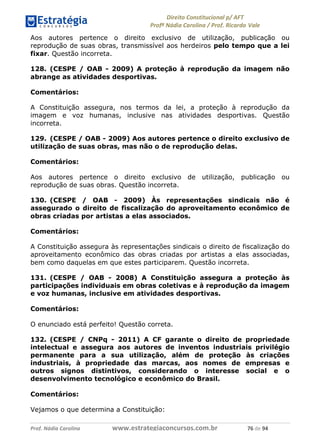!∀#∃∀%& (&)∗%∀%+,∀&)−. /0 123
4#&56 789∀− (−#&.∀)− 0 4#&5: ;∀,−#9& <−.∃
4#&5: 789∀− (−#&.∀)− !!!∀#∃%&∋%#()∋∗+,∗−&∃+∃∀∗+.∀/& +∗ #∃ %&
Aos autores pertence o direito exclusivo de utilização, publicação ou
reprodução de suas obras, transmissível aos herdeiros pelo tempo que a lei
fixar. Questão incorreta.
128. (CESPE / OAB - 2009) A proteção à reprodução da imagem não
abrange as atividades desportivas.
Comentários:
A Constituição assegura, nos termos da lei, a proteção à reprodução da
imagem e voz humanas, inclusive nas atividades desportivas. Questão
incorreta.
129. (CESPE / OAB - 2009) Aos autores pertence o direito exclusivo de
utilização de suas obras, mas não o de reprodução delas.
Comentários:
Aos autores pertence o direito exclusivo de utilização, publicação ou
reprodução de suas obras. Questão incorreta.
130. (CESPE / OAB - 2009) Às representações sindicais não é
assegurado o direito de fiscalização do aproveitamento econômico de
obras criadas por artistas a elas associados.
Comentários:
A Constituição assegura às representações sindicais o direito de fiscalização do
aproveitamento econômico das obras criadas por artistas a elas associadas,
bem como daquelas em que estes participarem. Questão incorreta.
131. (CESPE / OAB - 2008) A Constituição assegura a proteção às
participações individuais em obras coletivas e à reprodução da imagem
e voz humanas, inclusive em atividades desportivas.
Comentários:
O enunciado está perfeito! Questão correta.
132. (CESPE / CNPq - 2011) A CF garante o direito de propriedade
intelectual e assegura aos autores de inventos industriais privilégio
permanente para a sua utilização, além de proteção às criações
industriais, à propriedade das marcas, aos nomes de empresas e
outros signos distintivos, considerando o interesse social e o
desenvolvimento tecnológico e econômico do Brasil.
Comentários:
Vejamos o que determina a Constituição:
 