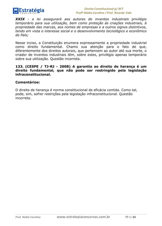 !∀#∃∀%& (&)∗%∀%+,∀&)−. /0 123
4#&56 789∀− (−#&.∀)− 0 4#&5: ;∀,−#9& <−.∃
4#&5: 789∀− (−#&.∀)− !!!∀#∃%&∋%#()∋∗+,∗−&∃+∃∀∗+.∀/& ++ #∃ %&
XXIX - a lei assegurará aos autores de inventos industriais privilégio
temporário para sua utilização, bem como proteção às criações industriais, à
propriedade das marcas, aos nomes de empresas e a outros signos distintivos,
tendo em vista o interesse social e o desenvolvimento tecnológico e econômico
do País;
Nesse inciso, a Constituição enumera expressamente a propriedade industrial
como direito fundamental. Chamo sua atenção para o fato de que,
diferentemente dos direitos autorais, que pertencem ao autor até sua morte, o
criador de inventos industriais têm, sobre estes, privilégio apenas temporário
sobre sua utilização. Questão incorreta.
133. (CESPE / TJ-RJ - 2008) A garantia ao direito de herança é um
direito fundamental, que não pode ser restringido pela legislação
infraconstitucional.
Comentários:
O direito de herança é norma constitucional de eficácia contida. Como tal,
pode, sim, sofrer restrições pela legislação infraconstitucional. Questão
incorreta.
 