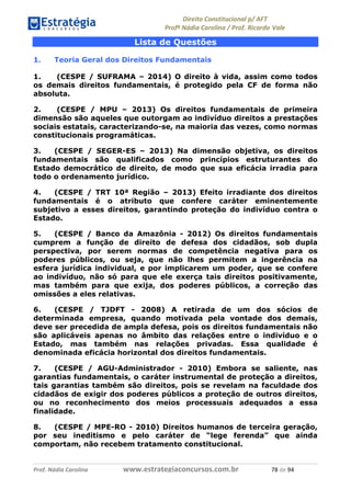 !∀#∃∀%& (&)∗%∀%+,∀&)−. /0 123
4#&56 789∀− (−#&.∀)− 0 4#&5: ;∀,−#9& <−.∃
4#&5: 789∀− (−#&.∀)− !!!∀#∃%&∋%#()∋∗+,∗−&∃+∃∀∗+.∀/& +, #∃ %&
Lista de Questões
1. Teoria Geral dos Direitos Fundamentais
1. (CESPE / SUFRAMA – 2014) O direito à vida, assim como todos
os demais direitos fundamentais, é protegido pela CF de forma não
absoluta.
2. (CESPE / MPU – 2013) Os direitos fundamentais de primeira
dimensão são aqueles que outorgam ao indivíduo direitos a prestações
sociais estatais, caracterizando-se, na maioria das vezes, como normas
constitucionais programáticas.
3. (CESPE / SEGER-ES – 2013) Na dimensão objetiva, os direitos
fundamentais são qualificados como princípios estruturantes do
Estado democrático de direito, de modo que sua eficácia irradia para
todo o ordenamento jurídico.
4. (CESPE / TRT 10ª Região – 2013) Efeito irradiante dos direitos
fundamentais é o atributo que confere caráter eminentemente
subjetivo a esses direitos, garantindo proteção do indivíduo contra o
Estado.
5. (CESPE / Banco da Amazônia - 2012) Os direitos fundamentais
cumprem a função de direito de defesa dos cidadãos, sob dupla
perspectiva, por serem normas de competência negativa para os
poderes públicos, ou seja, que não lhes permitem a ingerência na
esfera jurídica individual, e por implicarem um poder, que se confere
ao indivíduo, não só para que ele exerça tais direitos positivamente,
mas também para que exija, dos poderes públicos, a correção das
omissões a eles relativas.
6. (CESPE / TJDFT - 2008) A retirada de um dos sócios de
determinada empresa, quando motivada pela vontade dos demais,
deve ser precedida de ampla defesa, pois os direitos fundamentais não
são aplicáveis apenas no âmbito das relações entre o indivíduo e o
Estado, mas também nas relações privadas. Essa qualidade é
denominada eficácia horizontal dos direitos fundamentais.
7. (CESPE / AGU-Administrador - 2010) Embora se saliente, nas
garantias fundamentais, o caráter instrumental de proteção a direitos,
tais garantias também são direitos, pois se revelam na faculdade dos
cidadãos de exigir dos poderes públicos a proteção de outros direitos,
ou no reconhecimento dos meios processuais adequados a essa
finalidade.
8. (CESPE / MPE-RO - 2010) Direitos humanos de terceira geração,
por seu ineditismo e pelo caráter de “lege ferenda” que ainda
comportam, não recebem tratamento constitucional.
 