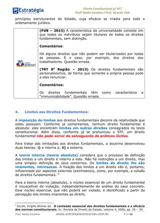 !∀#∃∀%& (&)∗%∀%+,∀&)−. /0 123
4#&56 789∀− (−#&.∀)− 0 4#&5: ;∀,−#9& <−.∃
4#&5: 789∀− (−#&.∀)− !!!∀#∃%&∋%#()∋∗+,∗−&∃+∃∀∗+.∀/& + #∃ %&
princípios estruturantes do Estado, cuja eficácia se irradia para todo o
ordenamento jurídico.
(FUB – 2015) A característica da universalidade consiste em
que todos os indivíduos sejam titulares de todos os direitos
fundamentais, sem distinção.
Comentários:
Há alguns direitos que não podem ser titularizados por todas
as pessoas. É o caso, por exemplo, dos direitos dos
trabalhadores. Questão errada.
(TRT 8a
Região – 2013) Os direitos fundamentais são
personalíssimos, de forma que somente a própria pessoa pode
a eles renunciar.
Comentários:
Os direitos fundamentais têm como característica a
“irrenunciabilidade”. Questão errada.
4. Limites aos Direitos Fundamentais:
A imposição de limites aos direitos fundamentais decorre da relatividade que
estes possuem. Conforme já comentamos, nenhum direito fundamental é
absoluto: eles encontram limites em outros direitos consagrados no texto
constitucional. Além disso, conforme já se pronunciou o STF, um direito
fundamental não pode servir de salvaguarda de práticas ilícitas.
Para tratar das limitações aos direitos fundamentais, a doutrina desenvolveu
duas teorias: i) a interna e; ii) a externa.
A teoria interna (teoria absoluta) considera que o processo de definição
dos limites a um direito é interno a este. Não há restrições a um direito, mas
uma simples definição de seus contornos. Os limites do direito lhe são
imanentes, intrínsecos. A fixação dos limites a um direito não é, portanto,
influenciada por aspectos externos (extrínsecos), como, por exemplo, a colisão
de direitos fundamentais. 4
Para a teoria interna (absoluta), o núcleo essencial de um direito fundamental
é insuscetível de violação, independentemente da análise do caso concreto.
Esse núcleo essencial, que não poderá ser violado, é identificado a partir da
percepção dos limites imanentes ao direito.
&
SILVA, Virgílio Afonso da. O conteúdo essencial dos direitos fundamentais e a eficácia
das normas constitucionais. In: Revista de Direito do Estado, volume 4, 2006, pp. 35 – 39.
 