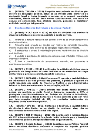 !∀#∃∀%& (&)∗%∀%+,∀&)−. /0 123
4#&56 789∀− (−#&.∀)− 0 4#&5: ;∀,−#9& <−.∃
4#&5: 789∀− (−#&.∀)− !!!∀#∃%&∋%#()∋∗+,∗−&∃+∃∀∗+.∀/& +% #∃ %&
9. (CESPE/ TRE-GO – 2015) Ninguém será privado de direitos por
motivo de convicção política, salvo se as invocar para eximir-se de
obrigação legal a todos imposta e recusar-se a cumprir prestação
alternativa, fixada em lei. Essa norma constitucional, que trata da
escusa de consciência, tem eficácia contida, podendo o legislador
ordinário restringir tal garantia.
2. Direitos e Deveres Individuais e Coletivos (Parte I)
10. (CESPE/TJ CE/ TJAA – 2014) No que diz respeito aos direitos e
deveres individuais e coletivos, assinale a opção correta.
a) Tolera-se a tortura realizada por policial a fim de se evitar perecimento
de direitos alheios.
b) Ninguém será privado de direitos por motivo de convicção filosófica,
mesmo invocando-a para eximir-se de obrigação legal a todos imposta.
c) É assegurado o direito à indenização por dano moral no caso de violação
da intimidade.
d) É vedada a prestação de assistência religiosa nas entidades militares de
internação coletiva.
e) É livre a manifestação do pensamento, contudo, em passeatas o
anonimato é permitido.
11. (CESPE / TJ-DF – 2014) A utilização de critérios distintos para a
promoção de integrantes do sexo feminino e do masculino de corpo
militar viola o princípio constitucional da isonomia.
12. (CESPE / SUFRAMA – 2014) Embora a CF preveja a inviolabilidade
da intimidade e da vida privada das pessoas, é possível a quebra de
sigilo bancário por parte do Ministério Público e da administração
tributária, independentemente de autorização judicial.
13. (CESPE / MPE-AC – 2014) Embora não exista norma expressa
acerca da matéria, o sigilo fiscal e bancário, segundo o STF, é
protegido constitucionalmente no âmbito do direito à intimidade,
portanto o acesso a dados bancários e fiscais somente pode ser feito
por determinação judicial, do MP, de comissão parlamentar de
inquérito ou de autoridade policial.
14. (CESPE / DPE-ES – 2013) Conforme a doutrina, a inviolabilidade
do direito à vida limita- se ao direito de continuar vivo, não se
relacionando com o direito a uma vida digna.
15. (CESPE / TRT 8ª Região – 2013) De acordo com a jurisprudência
do STF, é inconstitucional a fixação de limite de idade para a inscrição
em concurso público, independentemente de justificativa.
16. (CESPE / Polícia Federal – 2013) Considere que a Polícia Federal
tenha recebido denúncia anônima a respeito de suposta prática
 