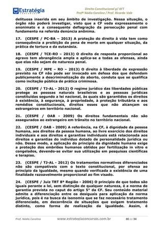 !∀#∃∀%& (&)∗%∀%+,∀&)−. /0 123
4#&56 789∀− (−#&.∀)− 0 4#&5: ;∀,−#9& <−.∃
4#&5: 789∀− (−#&.∀)− !!!∀#∃%&∋%#()∋∗+,∗−&∃+∃∀∗+.∀/& ,− #∃ %&
delituosa inserida em seu âmbito de investigação. Nessa situação, o
órgão não poderá investigar, visto que a CF veda expressamente o
anonimato e a consequente deflagração da persecução penal com
fundamento na referida denúncia anônima.
17. (CESPE / PC-BA – 2013) A proteção do direito à vida tem como
consequência a proibição da pena de morte em qualquer situação, da
prática de tortura e da eutanásia.
18. (CESPE / TCE-RO – 2013) O direito de resposta proporcional ao
agravo tem abrangência ampla e aplica-se a todas as ofensas, ainda
que elas não sejam de natureza penal.
19. (CESPE / MPE – RO – 2013) O direito à liberdade de expressão
previsto na CF não pode ser invocado em defesa dos que defendam
publicamente a descriminalização do aborto, conduta que se qualifica
como incitação pública de prática criminosa.
20. (CESPE / TJ-AL - 2012) O regime jurídico das liberdades públicas
protege as pessoas naturais brasileiras e as pessoas jurídicas
constituídas segundo a lei nacional, às quais são garantidos os direitos
à existência, à segurança, à propriedade, à proteção tributária e aos
remédios constitucionais, direitos esses que não alcançam os
estrangeiros em território nacional.
21. (CESPE / OAB - 2009) Os direitos fundamentais não são
assegurados ao estrangeiro em trânsito no território nacional.
22. (CESPE / OAB - 2009) A referência, na CF, à dignidade da pessoa
humana, aos direitos da pessoa humana, ao livre exercício dos direitos
individuais e aos direitos e garantias individuais está relacionada aos
direitos e garantias do indivíduo dotado de personalidade jurídica ou
não. Desse modo, a aplicação do princípio da dignidade humana exige
a proteção dos embriões humanos obtidos por fertilização in vitro e
congelados, devendo-se evitar sua utilização em pesquisas científicas
e terapias.
23. (CESPE / TJ-AL - 2012) Os tratamentos normativos diferenciados
não são compatíveis com o texto constitucional, por ofensa ao
princípio da igualdade, mesmo quando verificada a existência de uma
finalidade razoavelmente proporcional ao fim visado.
24. (CESPE / Juiz TRT 8ª Região - 2006) O princípio de que todos são
iguais perante a lei, sem distinção de qualquer natureza, é a norma de
garantia prevista no caput do artigo 5° da CF. Seu conteúdo material
admite a diferenciação entre os desiguais para aplicação da norma
jurídica, pois é na busca da isonomia que se faz necessário tratamento
diferenciado, em decorrência de situações que exigem tratamento
distinto, como forma de realização da igualdade. Assim, é
 