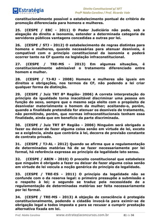 !∀#∃∀%& (&)∗%∀%+,∀&)−. /0 123
4#&56 789∀− (−#&.∀)− 0 4#&5: ;∀,−#9& <−.∃
4#&5: 789∀− (−#&.∀)− !!!∀#∃%&∋%#()∋∗+,∗−&∃+∃∀∗+.∀/& ,∀ #∃ %&
constitucionalmente possível o estabelecimento pontual de critério de
promoção diferenciada para homens e mulheres.
25. (CESPE / EBC - 2011) O Poder Judiciário não pode, sob a
alegação do direito a isonomia, estender a determinada categoria de
servidores públicos vantagens concedidas a outras por lei.
26. (CESPE / STJ - 2012) O estabelecimento de regras distintas para
homens e mulheres, quando necessárias para atenuar desníveis, é
compatível com o princípio constitucional da isonomia e poderá
ocorrer tanto na CF quanto na legislação infraconstitucional.
27. (CESPE / TRE-MS - 2013) Em algumas situações, é
constitucionalmente admissível o tratamento diferenciado entre
homem e mulher.
28. (CESPE / TJ-RJ - 2008) Homens e mulheres são iguais em
direitos e obrigações, nos termos da CF, não podendo a lei criar
qualquer forma de distinção.
29. (CESPE / Juiz TRT 8ª Região- 2006) A correta interpretação do
princípio da igualdade torna inaceitável discriminar uma pessoa em
função do sexo, sempre que o mesmo seja eleito com o propósito de
desnivelar materialmente o homem da mulher; aceitando-o, porém,
quando a finalidade pretendida for atenuar os desníveis de tratamento,
não permitindo, porém, que normas infraconstitucionais tenham essa
finalidade, ainda que em benefício da parte discriminada.
30. (CESPE / Juiz TRT 8ª Região - 2006) Ninguém será obrigado a
fazer ou deixar de fazer alguma coisa senão em virtude de lei, exceto
se a exigência, ainda que contrária à lei, decorra de previsão constante
de contrato privado.
31. (CESPE / TJ-AL - 2012) Quando se afirma que a regulamentação
de determinadas matérias há de se fazer necessariamente por lei
formal, há referência expressa ao princípio da legalidade lato sensu.
32. (CESPE / ABIN - 2010) O preceito constitucional que estabelece
que ninguém é obrigado a fazer ou deixar de fazer alguma coisa senão
em virtude de lei veicula a noção genérica do princípio da legalidade.
33. (CESPE / TRE-ES - 2011) O princípio da legalidade não se
confunde com o da reserva legal: o primeiro pressupõe a submissão e
o respeito à lei; o segundo se traduz pela necessidade de a
regulamentação de determinadas matérias ser feita necessariamente
por lei formal.
34. (CESPE / TRE-MS - 2013) A objeção de consciência é protegida
constitucionalmente, podendo o cidadão invocá-la para eximir-se de
obrigação legal a todos imposta e para se recusar a cumprir prestação
alternativa fixada em lei.
 