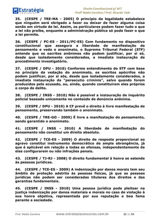 !∀#∃∀%& (&)∗%∀%+,∀&)−. /0 123
4#&56 789∀− (−#&.∀)− 0 4#&5: ;∀,−#9& <−.∃
4#&5: 789∀− (−#&.∀)− !!!∀#∃%&∋%#()∋∗+,∗−&∃+∃∀∗+.∀/& ,∋ #∃ %&
35. (CESPE / TRE-MA - 2005) O princípio da legalidade estabelece
que ninguém será obrigado a fazer ou deixar de fazer alguma coisa
senão em virtude de lei. Assim, os particulares podem fazer tudo o que
a lei não proíbe, enquanto a administração pública só pode fazer o que
a lei permite.
36. (CESPE / PC-ES - 2011/PC-ES) Com fundamento no dispositivo
constitucional que assegura a liberdade de manifestação de
pensamento e veda o anonimato, o Supremo Tribunal Federal (STF)
entende que os escritos anônimos não podem justificar, por si só,
desde que isoladamente considerados, a imediata instauração de
procedimento investigatório.
37. (CESPE / DPU - 2010) Conforme entendimento do STF com base
no princípio da vedação do anonimato, os escritos apócrifos não
podem justificar, por si sós, desde que isoladamente considerados, a
imediata instauração da “persecutio criminis”, salvo quando forem
produzidos pelo acusado, ou, ainda, quando constituírem eles próprios
o corpo de delito.
38. (CESPE / INSS - 2010) Não é possível a instauração de inquérito
policial baseado unicamente no conteúdo de denúncia anônima.
39. (CESPE / DPU - 2010) A CF prevê o direito à livre manifestação de
pensamento, preservando também o anonimato.
40. (CESPE / TRE-GO - 2009) É livre a manifestação do pensamento,
sendo garantido o anonimato.
41. (CESPE / INSS - 2010) A liberdade de manifestação do
pensamento não constitui um direito absoluto.
42. (CESPE / TCE-ES - 2009) O direito de resposta proporcional ao
agravo constitui instrumento democrático de ampla abrangência, já
que é aplicável em relação a todas as ofensas, independentemente de
elas configurarem ou não infrações penais.
43. (CESPE / TJ-RJ - 2008) O direito fundamental à honra se estende
às pessoas jurídicas.
44. (CESPE / TCE-ES - 2009) A indenização por danos morais tem seu
âmbito de proteção adstrito às pessoas físicas, já que as pessoas
jurídicas não podem ser consideradas titulares dos direitos e das
garantias fundamentais.
45. (CESPE / INSS - 2010) Uma pessoa jurídica pode pleitear na
justiça indenização por danos materiais e morais no caso de violação à
sua honra objetiva, representada por sua reputação e boa fama
perante a sociedade.
 