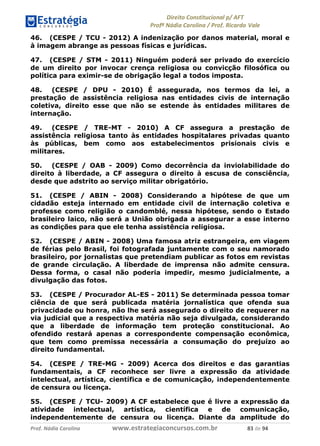 !∀#∃∀%& (&)∗%∀%+,∀&)−. /0 123
4#&56 789∀− (−#&.∀)− 0 4#&5: ;∀,−#9& <−.∃
4#&5: 789∀− (−#&.∀)− !!!∀#∃%&∋%#()∋∗+,∗−&∃+∃∀∗+.∀/& ,( #∃ %&
46. (CESPE / TCU - 2012) A indenização por danos material, moral e
à imagem abrange as pessoas físicas e jurídicas.
47. (CESPE / STM - 2011) Ninguém poderá ser privado do exercício
de um direito por invocar crença religiosa ou convicção filosófica ou
política para eximir-se de obrigação legal a todos imposta.
48. (CESPE / DPU - 2010) É assegurada, nos termos da lei, a
prestação de assistência religiosa nas entidades civis de internação
coletiva, direito esse que não se estende às entidades militares de
internação.
49. (CESPE / TRE-MT - 2010) A CF assegura a prestação de
assistência religiosa tanto às entidades hospitalares privadas quanto
às públicas, bem como aos estabelecimentos prisionais civis e
militares.
50. (CESPE / OAB - 2009) Como decorrência da inviolabilidade do
direito à liberdade, a CF assegura o direito à escusa de consciência,
desde que adstrito ao serviço militar obrigatório.
51. (CESPE / ABIN - 2008) Considerando a hipótese de que um
cidadão esteja internado em entidade civil de internação coletiva e
professe como religião o candomblé, nessa hipótese, sendo o Estado
brasileiro laico, não será a União obrigada a assegurar a esse interno
as condições para que ele tenha assistência religiosa.
52. (CESPE / ABIN - 2008) Uma famosa atriz estrangeira, em viagem
de férias pelo Brasil, foi fotografada juntamente com o seu namorado
brasileiro, por jornalistas que pretendiam publicar as fotos em revistas
de grande circulação. A liberdade de imprensa não admite censura.
Dessa forma, o casal não poderia impedir, mesmo judicialmente, a
divulgação das fotos.
53. (CESPE / Procurador AL-ES - 2011) Se determinada pessoa tomar
ciência de que será publicada matéria jornalística que ofenda sua
privacidade ou honra, não lhe será assegurado o direito de requerer na
via judicial que a respectiva matéria não seja divulgada, considerando
que a liberdade de informação tem proteção constitucional. Ao
ofendido restará apenas a correspondente compensação econômica,
que tem como premissa necessária a consumação do prejuízo ao
direito fundamental.
54. (CESPE / TRE-MG - 2009) Acerca dos direitos e das garantias
fundamentais, a CF reconhece ser livre a expressão da atividade
intelectual, artística, científica e de comunicação, independentemente
de censura ou licença.
55. (CESPE / TCU- 2009) A CF estabelece que é livre a expressão da
atividade intelectual, artística, científica e de comunicação,
independentemente de censura ou licença. Diante da amplitude do
 