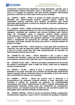 !∀#∃∀%& (&)∗%∀%+,∀&)−. /0 123
4#&56 789∀− (−#&.∀)− 0 4#&5: ;∀,−#9& <−.∃
4#&5: 789∀− (−#&.∀)− !!!∀#∃%&∋%#()∋∗+,∗−&∃+∃∀∗+.∀/& ,& #∃ %&
tratamento constitucional atribuído a essas liberdades, mesmo que a
manifestação dessas atividades viole a intimidade, a vida privada, a
honra e a imagem de alguém, não será devida qualquer indenização
pelo dano material ou moral decorrente de sua violação.
56. (CESPE / ABIN - 2010/) O direito ao sigilo bancário deve ser
afastado por determinação judicial quando houver pedido de
autoridade policial instruído com matéria jornalística que tenha
noticiado genericamente a prática de desvios de recursos públicos por
diversas autoridades.
57. (CESPE / AUFC - 2008) O Ministério Público (MP) tem verificado a
existência de superfaturamento na obra de construção de estradas de
rodagem, realizada por empresa que venceu licitação para fazê-lo,
além de corrupção ativa e passiva. Diante desse quadro,
o MP requereu ao plenário da Corte de Contas medida cautelar para
quebrar o sigilo bancário dos agentes públicos e da empresa, bem
como a suspensão da execução do contrato administrativo. Nessa
situação, será lícita decisão do pleno que defira o referido pedido de
quebra de sigilo.
58. (CESPE/TCDF/TAP – 2014) Embora a casa seja asilo inviolável do
indivíduo, em caso de flagrante delito, é permitido nela entrar, durante
o dia ou à noite, ainda que não haja consentimento do morador ou
determinação judicial para tanto.
59. (CESPE/TJ CE/ AJAJ – 2014) Segundo a CF, a casa é asilo
inviolável do indivíduo, razão por que ninguém, independentemente da
circunstância, poderá nela ingressar sem o consentimento do morador.
60. (CESPE/TJ CE/ AJAJ – 2014) O princípio constitucional do direito
de acesso à informação veda o sigilo da fonte, ainda que se aleguem
motivos profissionais.
61. (CESPE / TC-DF – 2014) É livre o exercício das profissões,
podendo a lei exigir inscrição em conselho de fiscalização profissional
apenas quando houver potencial lesivo na atividade, o que não ocorre
com a profissão de músico, por exemplo.
62. (CESPE / PM-CE – 2014) De acordo com a doutrina e a
jurisprudência do Supremo Tribunal Federal, a casa, domicílio, que
constitui o objeto de proteção da garantia da inviolabilidade
consagrada pelo texto constitucional é todo o espaço delimitado que
determinado indivíduo utiliza para uso residencial ou profissional.
Dessa forma, um simples quarto de hotel ou um escritório podem ser
abrangidos pela referida proteção constitucional.
63. (CESPE/ ANTAQ – 2014) É norma de eficácia contida o dispositivo
constitucional segundo o qual é livre o exercício de qualquer trabalho,
 