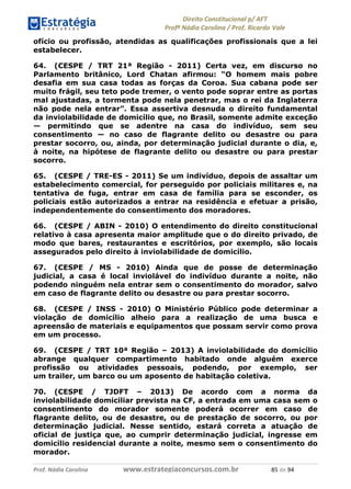 !∀#∃∀%& (&)∗%∀%+,∀&)−. /0 123
4#&56 789∀− (−#&.∀)− 0 4#&5: ;∀,−#9& <−.∃
4#&5: 789∀− (−#&.∀)− !!!∀#∃%&∋%#()∋∗+,∗−&∃+∃∀∗+.∀/& ,) #∃ %&
ofício ou profissão, atendidas as qualificações profissionais que a lei
estabelecer.
64. (CESPE / TRT 21ª Região - 2011) Certa vez, em discurso no
Parlamento britânico, Lord Chatan afirmou: “O homem mais pobre
desafia em sua casa todas as forças da Coroa. Sua cabana pode ser
muito frágil, seu teto pode tremer, o vento pode soprar entre as portas
mal ajustadas, a tormenta pode nela penetrar, mas o rei da Inglaterra
não pode nela entrar”. Essa assertiva desnuda o direito fundamental
da inviolabilidade de domicílio que, no Brasil, somente admite exceção
— permitindo que se adentre na casa do indivíduo, sem seu
consentimento — no caso de flagrante delito ou desastre ou para
prestar socorro, ou, ainda, por determinação judicial durante o dia, e,
à noite, na hipótese de flagrante delito ou desastre ou para prestar
socorro.
65. (CESPE / TRE-ES - 2011) Se um indivíduo, depois de assaltar um
estabelecimento comercial, for perseguido por policiais militares e, na
tentativa de fuga, entrar em casa de família para se esconder, os
policiais estão autorizados a entrar na residência e efetuar a prisão,
independentemente do consentimento dos moradores.
66. (CESPE / ABIN - 2010) O entendimento do direito constitucional
relativo à casa apresenta maior amplitude que o do direito privado, de
modo que bares, restaurantes e escritórios, por exemplo, são locais
assegurados pelo direito à inviolabilidade de domicílio.
67. (CESPE / MS - 2010) Ainda que de posse de determinação
judicial, a casa é local inviolável do indivíduo durante a noite, não
podendo ninguém nela entrar sem o consentimento do morador, salvo
em caso de flagrante delito ou desastre ou para prestar socorro.
68. (CESPE / INSS - 2010) O Ministério Público pode determinar a
violação de domicílio alheio para a realização de uma busca e
apreensão de materiais e equipamentos que possam servir como prova
em um processo.
69. (CESPE / TRT 10ª Região – 2013) A inviolabilidade do domicílio
abrange qualquer compartimento habitado onde alguém exerce
profissão ou atividades pessoais, podendo, por exemplo, ser
um trailer, um barco ou um aposento de habitação coletiva.
70. (CESPE / TJDFT – 2013) De acordo com a norma da
inviolabilidade domiciliar prevista na CF, a entrada em uma casa sem o
consentimento do morador somente poderá ocorrer em caso de
flagrante delito, ou de desastre, ou de prestação de socorro, ou por
determinação judicial. Nesse sentido, estará correta a atuação de
oficial de justiça que, ao cumprir determinação judicial, ingresse em
domicílio residencial durante a noite, mesmo sem o consentimento do
morador.
 