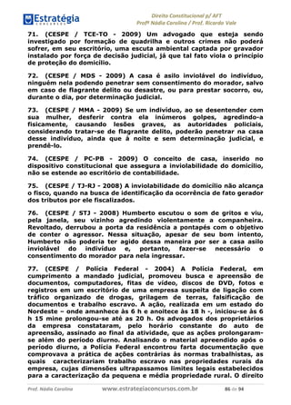 !∀#∃∀%& (&)∗%∀%+,∀&)−. /0 123
4#&56 789∀− (−#&.∀)− 0 4#&5: ;∀,−#9& <−.∃
4#&5: 789∀− (−#&.∀)− !!!∀#∃%&∋%#()∋∗+,∗−&∃+∃∀∗+.∀/& ,∗ #∃ %&
71. (CESPE / TCE-TO - 2009) Um advogado que esteja sendo
investigado por formação de quadrilha e outros crimes não poderá
sofrer, em seu escritório, uma escuta ambiental captada por gravador
instalado por força de decisão judicial, já que tal fato viola o princípio
de proteção do domicílio.
72. (CESPE / MDS - 2009) A casa é asilo inviolável do indivíduo,
ninguém nela podendo penetrar sem consentimento do morador, salvo
em caso de flagrante delito ou desastre, ou para prestar socorro, ou,
durante o dia, por determinação judicial.
73. (CESPE / MMA - 2009) Se um indivíduo, ao se desentender com
sua mulher, desferir contra ela inúmeros golpes, agredindo-a
fisicamente, causando lesões graves, as autoridades policiais,
considerando tratar-se de flagrante delito, poderão penetrar na casa
desse indivíduo, ainda que à noite e sem determinação judicial, e
prendê-lo.
74. (CESPE / PC-PB - 2009) O conceito de casa, inserido no
dispositivo constitucional que assegura a inviolabilidade do domicílio,
não se estende ao escritório de contabilidade.
75. (CESPE / TJ-RJ - 2008) A inviolabilidade do domicílio não alcança
o fisco, quando na busca de identificação da ocorrência de fato gerador
dos tributos por ele fiscalizados.
76. (CESPE / STJ - 2008) Humberto escutou o som de gritos e viu,
pela janela, seu vizinho agredindo violentamente a companheira.
Revoltado, derrubou a porta da residência a pontapés com o objetivo
de conter o agressor. Nessa situação, apesar de seu bom intento,
Humberto não poderia ter agido dessa maneira por ser a casa asilo
inviolável do indivíduo e, portanto, fazer-se necessário o
consentimento do morador para nela ingressar.
77. (CESPE / Polícia Federal - 2004) A Polícia Federal, em
cumprimento a mandado judicial, promoveu busca e apreensão de
documentos, computadores, fitas de vídeo, discos de DVD, fotos e
registros em um escritório de uma empresa suspeita de ligação com
tráfico organizado de drogas, grilagem de terras, falsificação de
documentos e trabalho escravo. A ação, realizada em um estado do
Nordeste – onde amanhece às 6 h e anoitece às 18 h -, iniciou-se às 6
h 15 mine prolongou-se até as 20 h. Os advogados dos proprietários
da empresa constataram, pelo horário constante do auto de
apreensão, assinado ao final da atividade, que as ações prolongaram-
se além do período diurno. Analisando o material apreendido após o
período diurno, a Polícia Federal encontrou farta documentação que
comprovava a prática de ações contrárias às normas trabalhistas, as
quais caracterizariam trabalho escravo nas propriedades rurais da
empresa, cujas dimensões ultrapassamos limites legais estabelecidos
para a caracterização da pequena e média propriedade rural. O direito
 