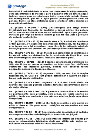 !∀#∃∀%& (&)∗%∀%+,∀&)−. /0 123
4#&56 789∀− (−#&.∀)− 0 4#&5: ;∀,−#9& <−.∃
4#&5: 789∀− (−#&.∀)− !!!∀#∃%&∋%#()∋∗+,∗−&∃+∃∀∗+.∀/& ,+ #∃ %&
individual à inviolabilidade da casa tem como exceção o ingresso nela,
sem consentimento do morador, para o cumprimento de determinação
judicial, porém, essa exceção tem o limite temporal do período diurno;
em consequência, por ter a ação policial prolongando-se além do
período diurno, os atos praticados após o anoitecer estão eivados de
inconstitucionalidade.
78. (CESPE / TCE-TO - 2009) Um advogado que esteja sendo
investigado por formação de quadrilha e outros crimes não poderá
sofrer, em seu escritório, uma escuta ambiental captada por gravador
instalado por força de decisão judicial, já que tal fato viola o princípio
de proteção do domicílio.
79. (CESPE / STJ - 2012) De acordo com a CF, é admitida, mediante
ordem judicial, a violação das comunicações telefônicas, nas hipóteses
e na forma que a lei estabelecer, para fins de investigação criminal,
instrução processual penal ou em processos político-administrativos.
80. (CESPE / DPE-ES – 2013) O sigilo das comunicações telefônicas é
inviolável, salvo por determinação do presidente da República, para
fins de investigação criminal ou instrução processual penal.
81. (CESPE / DEPEN – 2013) Segundo entendimento dominante no
STF, são lícitas as provas produzidas em interceptações telefônicas
decretadas por decisões judiciais, quando tais decisões forem
amparadas apenas em denúncia anônima.
82. (CESPE / TJ-CE - 2012) Segundo o STF, no exercício da função
fiscalizadora, as CPIs e o TCU podem determinar a quebra do sigilo
bancário de seus investigados.
83. (CESPE / TJ-CE - 2012) Segundo o STF, o exercício do direito de
reunião nos espaços públicos abertos demanda consentimento prévio
do poder público.
84. (CESPE / TJ-RR - 2012) A CF garante a todos o direito de reunir-
se pacificamente para protestar, sem armas, em locais abertos ao
público, desde que mediante aviso prévio e autorização da autoridade
competente.
85. (CESPE / IBAMA - 2013) A liberdade de reunião é uma norma de
eficácia plena e não pode sofrer restrições ou suspensões em seu
cumprimento.
86. (CESPE / TJ-CE – 2012) As atividades das associações só poderão
ser suspensas mediante decisão judicial transitada em julgado.
87. (CESPE / AL-ES - 2011) Os elementos de informação obtidos por
meio de interceptação telefônica, ainda que válida, não podem ser
utilizados em processo administrativo disciplinar.
 