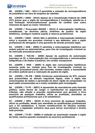 !∀#∃∀%& (&)∗%∀%+,∀&)−. /0 123
4#&56 789∀− (−#&.∀)− 0 4#&5: ;∀,−#9& <−.∃
4#&5: 789∀− (−#&.∀)− !!!∀#∃%&∋%#()∋∗+,∗−&∃+∃∀∗+.∀/& ,, #∃ %&
88. (CESPE / EBC - 2011) É permitida a violação de correspondência
de presidiário em face de suspeita de rebelião.
89. (CESPE / INSS - 2010) Apesar de a Constituição Federal de 1988
(CF) prever que o sigilo de correspondência é inviolável, admite-se a
sua limitação infraconstitucional quando há conflito com outro
interesse de igual ou maior relevância.
90. (CESPE / Procurador BACEN – 2013) A interceptação telefônica,
considerada, na doutrina pátria, sinônimo de quebra do sigilo
telefônico, configura matéria sujeita à reserva jurisdicional.
91. (CESPE / INSS - 2010) Não é admitida a interceptação telefônica
entre o acusado em processo criminal e seu defensor, pois o sigilo
profissional do advogado é uma garantia do devido processo legal.
92. (CESPE / OAB - 2009) É admitida a interceptação telefônica por
ordem judicial ou administrativa, para fins de investigação criminal ou
de instrução processual penal.
93. (CESPE / TCE-ES - 2009) Apesar da ausência de autorização
expressa na CF, a interceptação das correspondências e comunicações
telegráficas e de dados é possível, em caráter excepcional.
94. (CESPE / MDS - 2009) O sigilo das comunicações telefônicas
somente pode ser violado para fins de investigação criminal ou
instrução processual penal, não havendo, nesses casos, a necessidade
de ordem judicial para a realização da quebra do sigilo.
95. (CESPE / PC-PB - 2009) Conforme entendimento do STF, mesmo
que preenchidos os demais requisitos legais, viola o sigilo das
comunicações de dados a apreensão do disco rígido do computador no
qual estão armazenados os e-mails recebidos pelo investigado.
96. (CESPE / TJ-PI - 2007) A apreensão de mercadorias pela fazenda
pública, como forma de coagir o contribuinte ao pagamento de
tributos, não ofende o preceito constitucional que garante o livre
exercício de qualquer trabalho, ofício ou profissão, atendidas as
qualificações profissionais que a lei estabelecer.
97. (CESPE / MPU - 2010) O livre exercício de qualquer trabalho,
ofício ou profissão, desde que atendidas as qualificações profissionais
que a lei estabelecer, é norma constitucional de eficácia contida;
portanto, o legislador ordinário atua para tornar exercitável o direito
nela previsto.
98. (CESPE / TJ-RJ - 2008) A vedação ao anonimato impede o sigilo
da fonte, mesmo quando necessário ao exercício profissional.
 