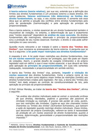 !∀#∃∀%& (&)∗%∀%+,∀&)−. /0 123
4#&56 789∀− (−#&.∀)− 0 4#&5: ;∀,−#9& <−.∃
4#&5: 789∀− (−#&.∀)− !!!∀#∃%&∋%#()∋∗+,∗−&∃+∃∀∗+.∀/& , #∃ %&
A teoria externa (teoria relativa), por sua vez, entende que a definição dos
limites aos direitos fundamentais é um processo externo a esses direitos. Em
outras palavras, fatores extrínsecos irão determinar os limites dos
direito fundamentais, ou seja, o seu núcleo essencial. É somente sob essa
ótica que se admite a solução dos conflitos entre direitos fundamentais pelo
juízo de ponderação (harmonização) e pela aplicação do princípio da
proporcionalidade.
Para a teoria externa, o núcleo essencial de um direito fundamental também é
insuscetível de violação; no entanto, a determinação do que é exatamente
esse “núcleo essencial” dependerá da análise do caso concreto. Os direitos
fundamentais são restringíveis, observado o princípio da proporcionalidade
e/ou a proteção de seu núcleo essencial. Exemplo: o direito à vida pode sofrer
restrições no caso concreto.
Questão muito relevante a ser tratada é sobre a teoria dos “limites dos
limites”, que incorpora os pressupostos da teoria externa. A pergunta que se
faz é a seguinte: a lei pode impor restrições aos direitos fundamentais?
A resposta é sim. A lei pode impor restrições aos direitos fundamentais, mas
há um núcleo essencial que precisa ser protegido, que não pode ser objeto
de violações. Assim, o grande desafio do exegeta (intérprete) e do próprio
legislador está em definir o que é esse núcleo essencial, o que deverá ser feito
pela aplicação do princípio da proporcionalidade, em suas três vertentes
(adequação, necessidade e proporcionalidade em sentido estrito).
A teoria dos “limites dos limites” visa, portanto, impedir a violação do
núcleo essencial dos direitos fundamentais. Como o próprio nome já nos
induz a pensar, ela tem como objetivo impor limites às restrições (limites) aos
direitos fundamentais criados pelo legislador. Por isso, a teoria dos “limites dos
limites” tem dado amparo ao controle de constitucionalidade de leis, pela
aplicação do princípio da proporcionalidade.
O Prof. Gilmar Mendes, ao tratar da teoria dos “limites dos limites”, afirma
o seguinte:
“da análise dos direitos individuais pode-se extrair a conclusão errônea
de que direitos, liberdades, poderes e garantias são passíveis de
ilimitada limitação ou restrição. É preciso não perder de vista, porém,
que tais restrições são limitadas. Cogita-se aqui dos chamados limites
imanentes ou ‘limites dos limites’ (Schranken-Schranken), que balizam
a ação do legislador quando restringe direitos individuais. Esses limites,
que decorrem da própria Constituição, referem-se tanto à necessidade
de proteção de um núcleo essencial do direito fundamental, quanto à
clareza, determinação, generalidade e proporcionalidade das restrições
impostas.”5
5
MENDES, Gilmar Ferreira. Direitos Fundamentais e Controle de Constitucionalidade:
Estudos de Direito Constitucional. 3.ed. São Paulo: Saraiva, 2009. P. 41
 