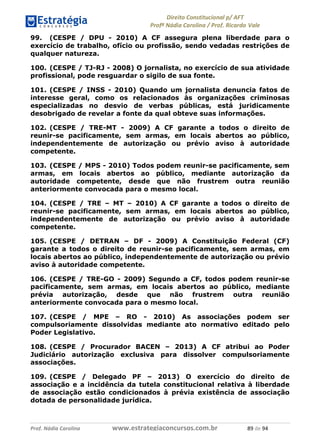 !∀#∃∀%& (&)∗%∀%+,∀&)−. /0 123
4#&56 789∀− (−#&.∀)− 0 4#&5: ;∀,−#9& <−.∃
4#&5: 789∀− (−#&.∀)− !!!∀#∃%&∋%#()∋∗+,∗−&∃+∃∀∗+.∀/& ,% #∃ %&
99. (CESPE / DPU - 2010) A CF assegura plena liberdade para o
exercício de trabalho, ofício ou profissão, sendo vedadas restrições de
qualquer natureza.
100. (CESPE / TJ-RJ - 2008) O jornalista, no exercício de sua atividade
profissional, pode resguardar o sigilo de sua fonte.
101. (CESPE / INSS - 2010) Quando um jornalista denuncia fatos de
interesse geral, como os relacionados às organizações criminosas
especializadas no desvio de verbas públicas, está juridicamente
desobrigado de revelar a fonte da qual obteve suas informações.
102. (CESPE / TRE-MT - 2009) A CF garante a todos o direito de
reunir-se pacificamente, sem armas, em locais abertos ao público,
independentemente de autorização ou prévio aviso à autoridade
competente.
103. (CESPE / MPS - 2010) Todos podem reunir-se pacificamente, sem
armas, em locais abertos ao público, mediante autorização da
autoridade competente, desde que não frustrem outra reunião
anteriormente convocada para o mesmo local.
104. (CESPE / TRE – MT – 2010) A CF garante a todos o direito de
reunir-se pacificamente, sem armas, em locais abertos ao público,
independentemente de autorização ou prévio aviso à autoridade
competente.
105. (CESPE / DETRAN – DF - 2009) A Constituição Federal (CF)
garante a todos o direito de reunir-se pacificamente, sem armas, em
locais abertos ao público, independentemente de autorização ou prévio
aviso à autoridade competente.
106. (CESPE / TRE-GO - 2009) Segundo a CF, todos podem reunir-se
pacificamente, sem armas, em locais abertos ao público, mediante
prévia autorização, desde que não frustrem outra reunião
anteriormente convocada para o mesmo local.
107. (CESPE / MPE – RO - 2010) As associações podem ser
compulsoriamente dissolvidas mediante ato normativo editado pelo
Poder Legislativo.
108. (CESPE / Procurador BACEN – 2013) A CF atribui ao Poder
Judiciário autorização exclusiva para dissolver compulsoriamente
associações.
109. (CESPE / Delegado PF – 2013) O exercício do direito de
associação e a incidência da tutela constitucional relativa à liberdade
de associação estão condicionados à prévia existência de associação
dotada de personalidade jurídica.
 