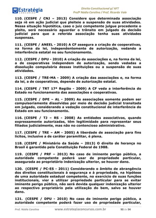 !∀#∃∀%& (&)∗%∀%+,∀&)−. /0 123
4#&56 789∀− (−#&.∀)− 0 4#&5: ;∀,−#9& <−.∃
4#&5: 789∀− (−#&.∀)− !!!∀#∃%&∋%#()∋∗+,∗−&∃+∃∀∗+.∀/& %− #∃ %&
110. (CESPE / CNJ – 2013) Considere que determinada associação
seja ré em ação judicial que pleiteie a suspensão de suas atividades.
Nessa situação hipotética, caso o juiz competente julgue procedente o
pleito, será necessário aguardar o trânsito em julgado da decisão
judicial para que a referida associação tenha suas atividades
suspensas.
111. (CESPE / ANEEL - 2010) A CF assegura a criação de cooperativas,
na forma da lei, independentemente de autorização, vedando a
interferência estatal no seu funcionamento.
112. (CESPE / DPU - 2010) A criação de associações e, na forma da lei,
a de cooperativas independem de autorização, sendo vedadas a
dissolução compulsória dessas instituições ou a suspensão de suas
atividades.
113. (CESPE / TRE-MA - 2009) A criação das associações e, na forma
da lei, a de cooperativas, depende de autorização estatal.
114. (CESPE / TRT 17ª Região - 2009) A CF veda a interferência do
Estado no funcionamento das associações e cooperativas.
115. (CESPE / DPE – AL - 2009) As associações somente podem ser
compulsoriamente dissolvidas por meio de decisão judicial transitada
em julgado, considerando a vedação constitucional de interferência do
Estado em seu funcionamento.
116. (CESPE / TJ – RS - 2008) As entidades associativas, quando
expressamente autorizadas, têm legitimidade para representar seus
filiados judicialmente, mas não no contencioso administrativo.
117. (CESPE / TRE – AM - 2005) A liberdade de associação para fins
lícitos, inclusive a de caráter paramilitar, é plena.
118. (CESPE / Ministério da Saúde – 2013) O direito de herança no
Brasil é garantido pela Constituição Federal de 1988.
119. (CESPE / PRF – 2013) No caso de iminente perigo público, a
autoridade competente poderá usar de propriedade particular,
assegurada ao proprietário indenização ulterior, se houver dano.
120. (CESPE / PC-ES - 2011) Considerando o âmbito de abrangência
dos direitos constitucionais à segurança e à propriedade, na hipótese
de uma autoridade estadual competente, no exercício de suas funções
institucionais, vier a utilizar propriedade particular para se evitar
iminente perigo público, não será devida qualquer indenização ulterior
ao respectivo proprietário pela utilização do bem, salvo se houver
dano.
121. (CESPE / DPU - 2010) No caso de iminente perigo público, a
autoridade competente poderá fazer uso de propriedade particular,
 
