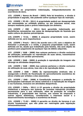 !∀#∃∀%& (&)∗%∀%+,∀&)−. /0 123
4#&56 789∀− (−#&.∀)− 0 4#&5: ;∀,−#9& <−.∃
4#&5: 789∀− (−#&.∀)− !!!∀#∃%&∋%#()∋∗+,∗−&∃+∃∀∗+.∀/& %∀ #∃ %&
assegurada ao proprietário indenização, independentemente da
ocorrência de dano.
122. (CESPE / Banco do Brasil - 2003) Pela lei brasileira, o direito à
propriedade é sagrado, não podendo sofrer qualquer tipo de restrição.
123. (CESPE / PC-ES - 2011) A propriedade poderá ser desapropriada
por necessidade ou utilidade pública, ou por interesse social, mas
sempre mediante justa e prévia indenização em dinheiro.
124. (CESPE / EBC - 2011) Será garantida indenização por
benfeitorias necessárias nos casos de desapropriação de fazenda que
sedie cultura de plantas psicotrópicas.
125. (CESPE / TJ-AL - 2008) A pequena propriedade rural, assim
definida em lei, será impenhorável.
126. (CESPE / Previc - 2011) De acordo com a CF, com o objetivo de
fomentar a produção e a renda, a pequena propriedade rural, assim
definida em lei, desde que trabalhada pela família, não será objeto de
penhora para pagamento de qualquer tipo de débito adquirido.
127. (CESPE / OAB - 2008) Aos autores pertence o direito exclusivo
de utilização, publicação ou reprodução de suas obras, transmissível
aos herdeiros em caráter permanente.
128. (CESPE / OAB - 2009) A proteção à reprodução da imagem não
abrange as atividades desportivas.
129. (CESPE / OAB - 2009) Aos autores pertence o direito exclusivo
de utilização de suas obras, mas não o de reprodução delas.
130. (CESPE / OAB - 2009) Às representações sindicais não é
assegurado o direito de fiscalização do aproveitamento econômico de
obras criadas por artistas a elas associados.
131. (CESPE / OAB - 2008) A Constituição assegura a proteção às
participações individuais em obras coletivas e à reprodução da imagem
e voz humanas, inclusive em atividades desportivas.
132. (CESPE / CNPq - 2011) A CF garante o direito de propriedade
intelectual e assegura aos autores de inventos industriais privilégio
permanente para a sua utilização, além de proteção às criações
industriais, à propriedade das marcas, aos nomes de empresas e
outros signos distintivos, considerando o interesse social e o
desenvolvimento tecnológico e econômico do Brasil.
133. (CESPE / TJ-RJ - 2008) A garantia ao direito de herança é um
direito fundamental, que não pode ser restringido pela legislação
infraconstitucional.
 