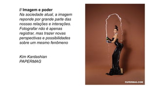 // Imagem e poder
Na sociedade atual, a imagem
reponde por grande parte das
nossas relações e interações.
Fotografar não é apenas
registrar, mas trazer novas
perspectivas e possibilidades
sobre um mesmo fenômeno
Kim Kardashian
PAPERMAG
 