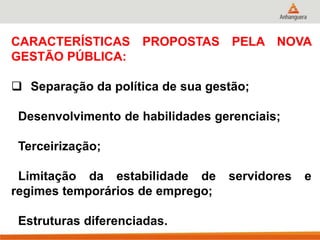 CARACTERÍSTICAS PROPOSTAS PELA NOVA
GESTÃO PÚBLICA:
 Separação da política de sua gestão;
Desenvolvimento de habilidades gerenciais;
Terceirização;
Limitação da estabilidade de servidores e
regimes temporários de emprego;
Estruturas diferenciadas.
 