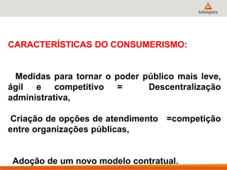 CARACTERÍSTICAS DO CONSUMERISMO:
Medidas para tornar o poder público mais leve,
ágil e competitivo = Descentralização
administrativa,
Criação de opções de atendimento =competição
entre organizações públicas,
Adoção de um novo modelo contratual.
 