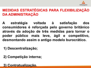 MEDIDAS ESTRATÉGICAS PARA FLEXIBILIZAÇÃO
DA ADMINISTRAÇÃO
A estratégia voltada à satisfação dos
consumidores é reforçada pelo governo britânico
através da adoção de três medidas para tornar o
poder público mais leve, ágil e competitivo,
desmontando assim o antigo modelo burocrático.
1) Descentralização;
2) Competição interna;
3) Contratualização.
 