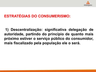 ESTRATÉGIAS DO CONSUMERISMO:
1) Descentralização: significativa delegação de
autoridade, partindo do princípio de quanto mais
próximo estiver o serviço público do consumidor,
mais fiscalizado pela população ele o será.
 