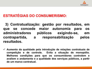 ESTRATÉGIAS DO CONSUMERISMO:
3) Contratualização: gestão por resultados, em
que se concede maior autonomia para os
administradores públicos exigindo-se, em
contrapartida, a responsabilização pelos
resultados.
 Aumento da qualidade pela introdução de relações contratuais de
competição e de controle. Evita a situação de monopólio.
Melhores condições para que os consumidores controlem e
avaliem o andamento e a qualidade dos serviços públicos, a partir
de um marco contratual.
 